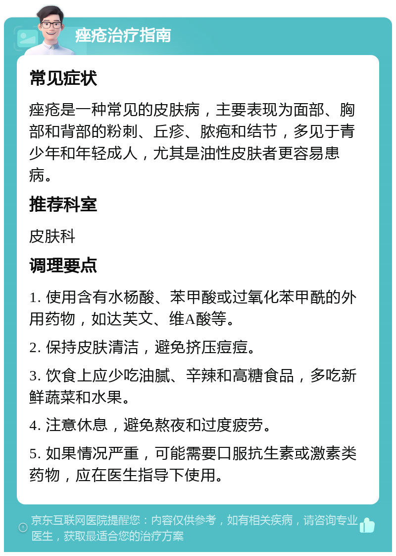 痤疮治疗指南 常见症状 痤疮是一种常见的皮肤病，主要表现为面部、胸部和背部的粉刺、丘疹、脓疱和结节，多见于青少年和年轻成人，尤其是油性皮肤者更容易患病。 推荐科室 皮肤科 调理要点 1. 使用含有水杨酸、苯甲酸或过氧化苯甲酰的外用药物，如达芙文、维A酸等。 2. 保持皮肤清洁，避免挤压痘痘。 3. 饮食上应少吃油腻、辛辣和高糖食品，多吃新鲜蔬菜和水果。 4. 注意休息，避免熬夜和过度疲劳。 5. 如果情况严重，可能需要口服抗生素或激素类药物，应在医生指导下使用。