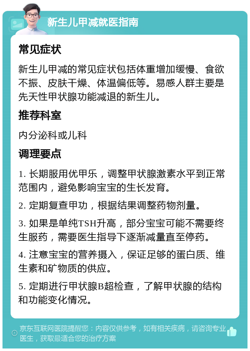 新生儿甲减就医指南 常见症状 新生儿甲减的常见症状包括体重增加缓慢、食欲不振、皮肤干燥、体温偏低等。易感人群主要是先天性甲状腺功能减退的新生儿。 推荐科室 内分泌科或儿科 调理要点 1. 长期服用优甲乐，调整甲状腺激素水平到正常范围内，避免影响宝宝的生长发育。 2. 定期复查甲功，根据结果调整药物剂量。 3. 如果是单纯TSH升高，部分宝宝可能不需要终生服药，需要医生指导下逐渐减量直至停药。 4. 注意宝宝的营养摄入，保证足够的蛋白质、维生素和矿物质的供应。 5. 定期进行甲状腺B超检查，了解甲状腺的结构和功能变化情况。