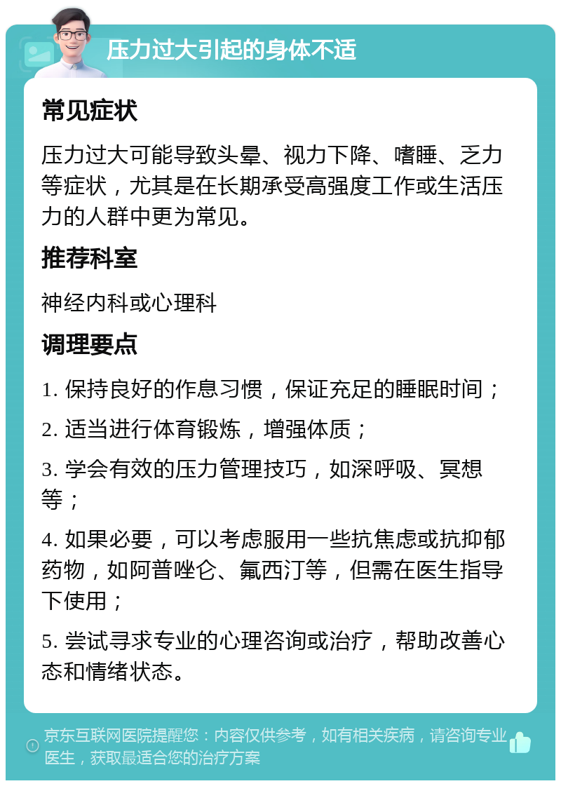 压力过大引起的身体不适 常见症状 压力过大可能导致头晕、视力下降、嗜睡、乏力等症状，尤其是在长期承受高强度工作或生活压力的人群中更为常见。 推荐科室 神经内科或心理科 调理要点 1. 保持良好的作息习惯，保证充足的睡眠时间； 2. 适当进行体育锻炼，增强体质； 3. 学会有效的压力管理技巧，如深呼吸、冥想等； 4. 如果必要，可以考虑服用一些抗焦虑或抗抑郁药物，如阿普唑仑、氟西汀等，但需在医生指导下使用； 5. 尝试寻求专业的心理咨询或治疗，帮助改善心态和情绪状态。