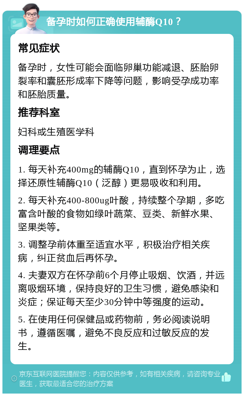 备孕时如何正确使用辅酶Q10？ 常见症状 备孕时，女性可能会面临卵巢功能减退、胚胎卵裂率和囊胚形成率下降等问题，影响受孕成功率和胚胎质量。 推荐科室 妇科或生殖医学科 调理要点 1. 每天补充400mg的辅酶Q10，直到怀孕为止，选择还原性辅酶Q10（泛醇）更易吸收和利用。 2. 每天补充400-800ug叶酸，持续整个孕期，多吃富含叶酸的食物如绿叶蔬菜、豆类、新鲜水果、坚果类等。 3. 调整孕前体重至适宜水平，积极治疗相关疾病，纠正贫血后再怀孕。 4. 夫妻双方在怀孕前6个月停止吸烟、饮酒，并远离吸烟环境，保持良好的卫生习惯，避免感染和炎症；保证每天至少30分钟中等强度的运动。 5. 在使用任何保健品或药物前，务必阅读说明书，遵循医嘱，避免不良反应和过敏反应的发生。