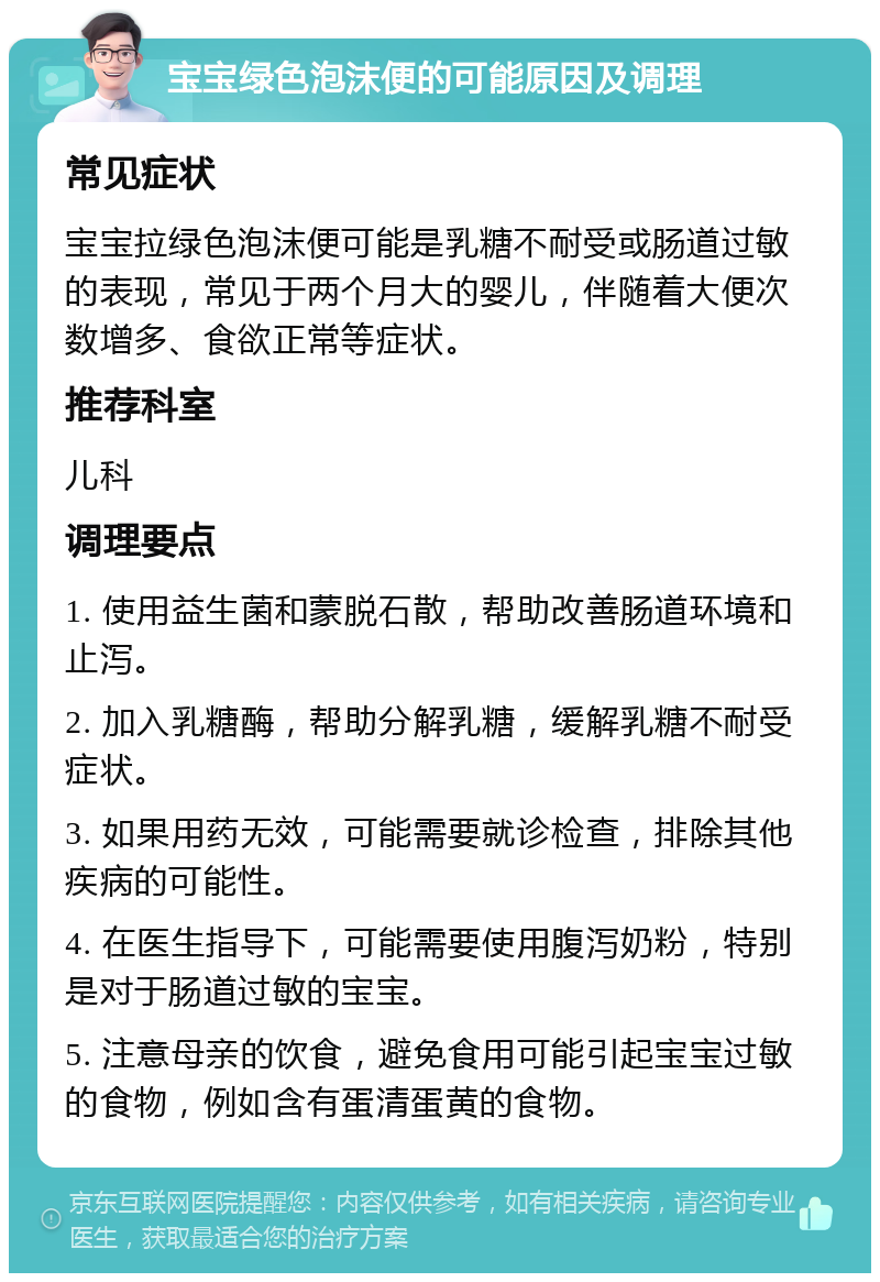 宝宝绿色泡沫便的可能原因及调理 常见症状 宝宝拉绿色泡沫便可能是乳糖不耐受或肠道过敏的表现，常见于两个月大的婴儿，伴随着大便次数增多、食欲正常等症状。 推荐科室 儿科 调理要点 1. 使用益生菌和蒙脱石散，帮助改善肠道环境和止泻。 2. 加入乳糖酶，帮助分解乳糖，缓解乳糖不耐受症状。 3. 如果用药无效，可能需要就诊检查，排除其他疾病的可能性。 4. 在医生指导下，可能需要使用腹泻奶粉，特别是对于肠道过敏的宝宝。 5. 注意母亲的饮食，避免食用可能引起宝宝过敏的食物，例如含有蛋清蛋黄的食物。