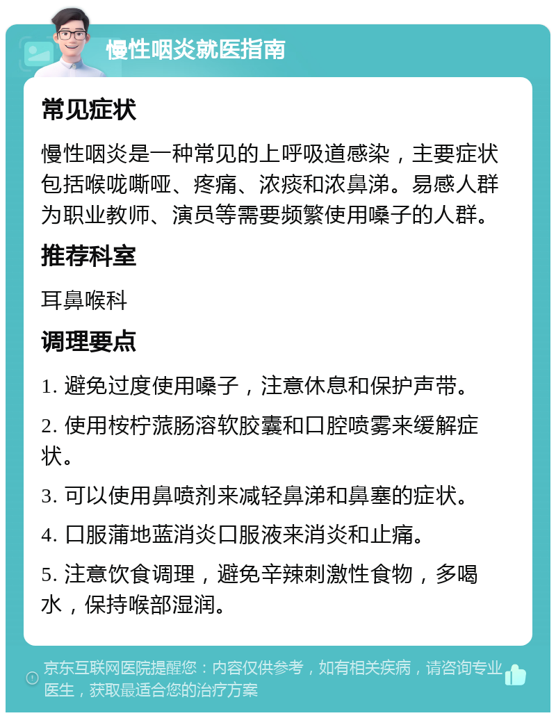 慢性咽炎就医指南 常见症状 慢性咽炎是一种常见的上呼吸道感染，主要症状包括喉咙嘶哑、疼痛、浓痰和浓鼻涕。易感人群为职业教师、演员等需要频繁使用嗓子的人群。 推荐科室 耳鼻喉科 调理要点 1. 避免过度使用嗓子，注意休息和保护声带。 2. 使用桉柠蒎肠溶软胶囊和口腔喷雾来缓解症状。 3. 可以使用鼻喷剂来减轻鼻涕和鼻塞的症状。 4. 口服蒲地蓝消炎口服液来消炎和止痛。 5. 注意饮食调理，避免辛辣刺激性食物，多喝水，保持喉部湿润。