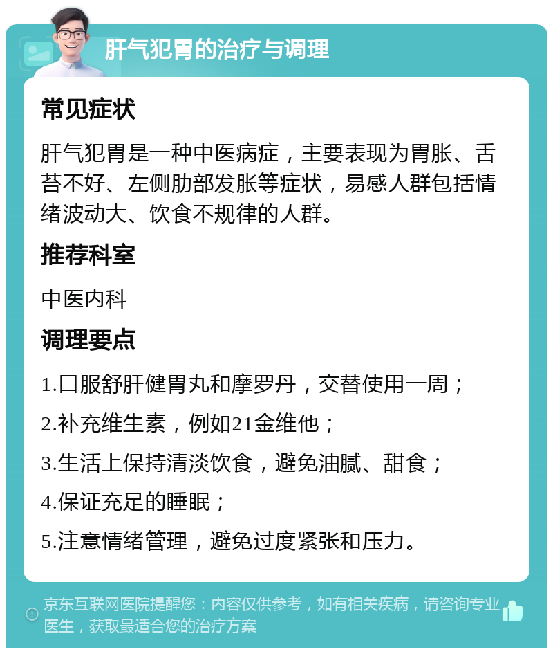 肝气犯胃的治疗与调理 常见症状 肝气犯胃是一种中医病症，主要表现为胃胀、舌苔不好、左侧肋部发胀等症状，易感人群包括情绪波动大、饮食不规律的人群。 推荐科室 中医内科 调理要点 1.口服舒肝健胃丸和摩罗丹，交替使用一周； 2.补充维生素，例如21金维他； 3.生活上保持清淡饮食，避免油腻、甜食； 4.保证充足的睡眠； 5.注意情绪管理，避免过度紧张和压力。