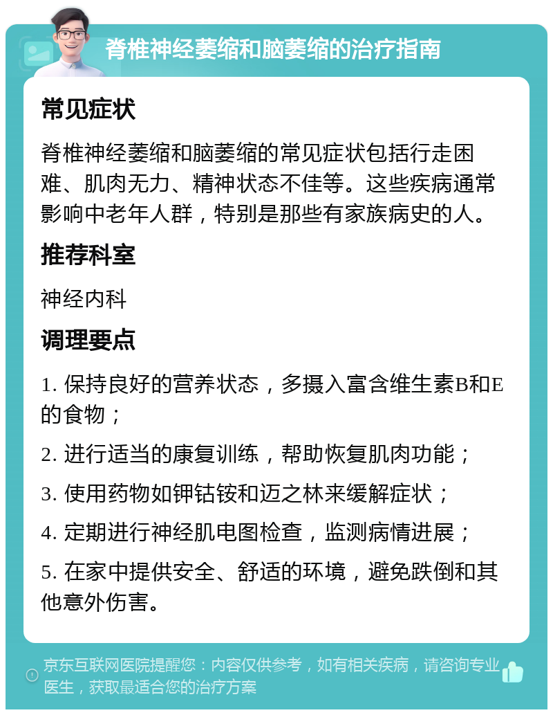 脊椎神经萎缩和脑萎缩的治疗指南 常见症状 脊椎神经萎缩和脑萎缩的常见症状包括行走困难、肌肉无力、精神状态不佳等。这些疾病通常影响中老年人群，特别是那些有家族病史的人。 推荐科室 神经内科 调理要点 1. 保持良好的营养状态，多摄入富含维生素B和E的食物； 2. 进行适当的康复训练，帮助恢复肌肉功能； 3. 使用药物如钾钴铵和迈之林来缓解症状； 4. 定期进行神经肌电图检查，监测病情进展； 5. 在家中提供安全、舒适的环境，避免跌倒和其他意外伤害。