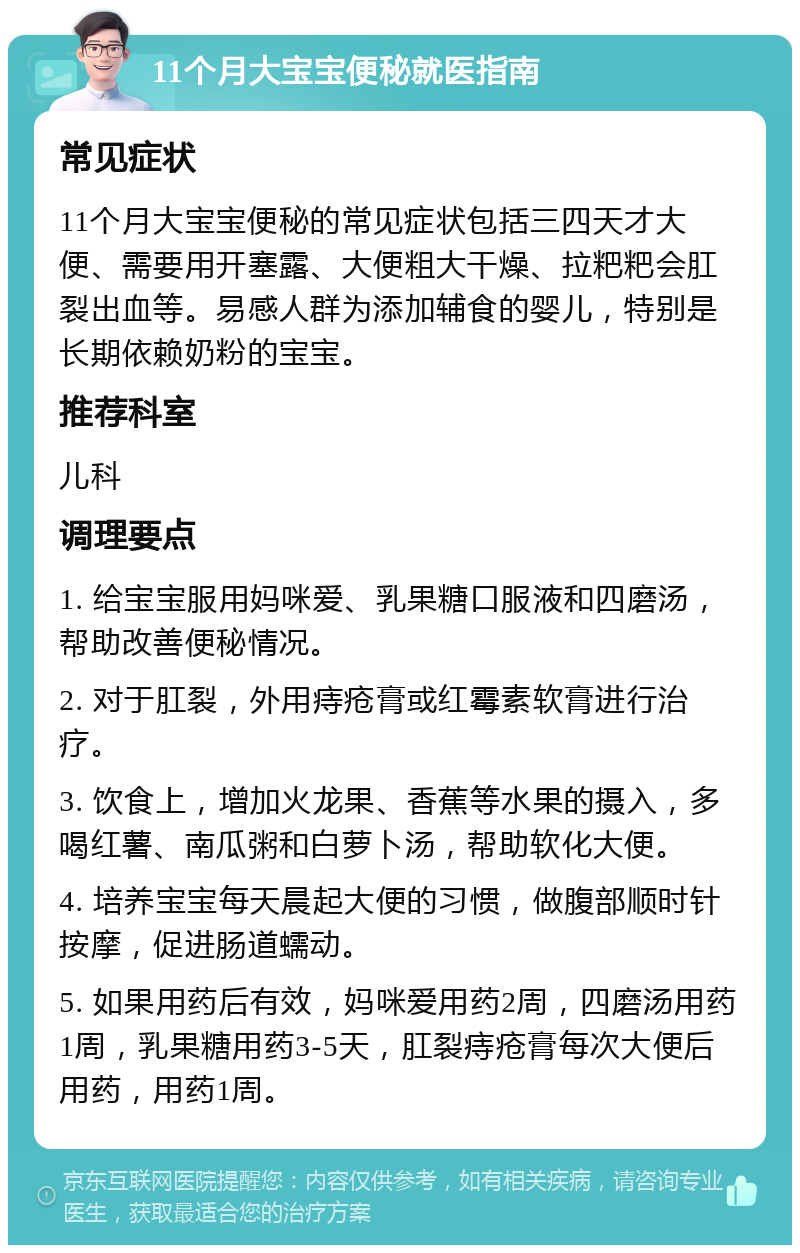 11个月大宝宝便秘就医指南 常见症状 11个月大宝宝便秘的常见症状包括三四天才大便、需要用开塞露、大便粗大干燥、拉粑粑会肛裂出血等。易感人群为添加辅食的婴儿，特别是长期依赖奶粉的宝宝。 推荐科室 儿科 调理要点 1. 给宝宝服用妈咪爱、乳果糖口服液和四磨汤，帮助改善便秘情况。 2. 对于肛裂，外用痔疮膏或红霉素软膏进行治疗。 3. 饮食上，增加火龙果、香蕉等水果的摄入，多喝红薯、南瓜粥和白萝卜汤，帮助软化大便。 4. 培养宝宝每天晨起大便的习惯，做腹部顺时针按摩，促进肠道蠕动。 5. 如果用药后有效，妈咪爱用药2周，四磨汤用药1周，乳果糖用药3-5天，肛裂痔疮膏每次大便后用药，用药1周。