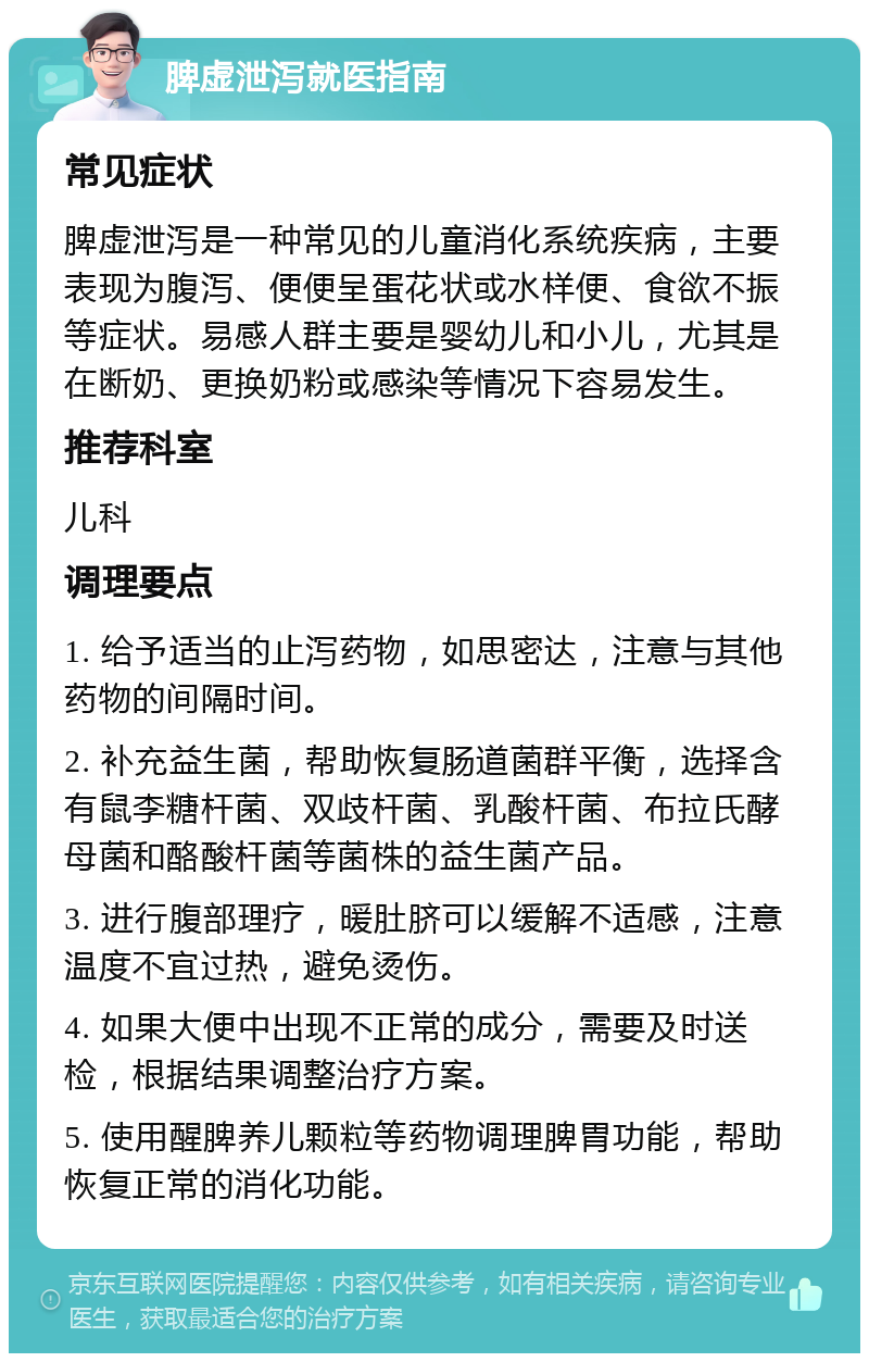 脾虚泄泻就医指南 常见症状 脾虚泄泻是一种常见的儿童消化系统疾病，主要表现为腹泻、便便呈蛋花状或水样便、食欲不振等症状。易感人群主要是婴幼儿和小儿，尤其是在断奶、更换奶粉或感染等情况下容易发生。 推荐科室 儿科 调理要点 1. 给予适当的止泻药物，如思密达，注意与其他药物的间隔时间。 2. 补充益生菌，帮助恢复肠道菌群平衡，选择含有鼠李糖杆菌、双歧杆菌、乳酸杆菌、布拉氏酵母菌和酪酸杆菌等菌株的益生菌产品。 3. 进行腹部理疗，暖肚脐可以缓解不适感，注意温度不宜过热，避免烫伤。 4. 如果大便中出现不正常的成分，需要及时送检，根据结果调整治疗方案。 5. 使用醒脾养儿颗粒等药物调理脾胃功能，帮助恢复正常的消化功能。