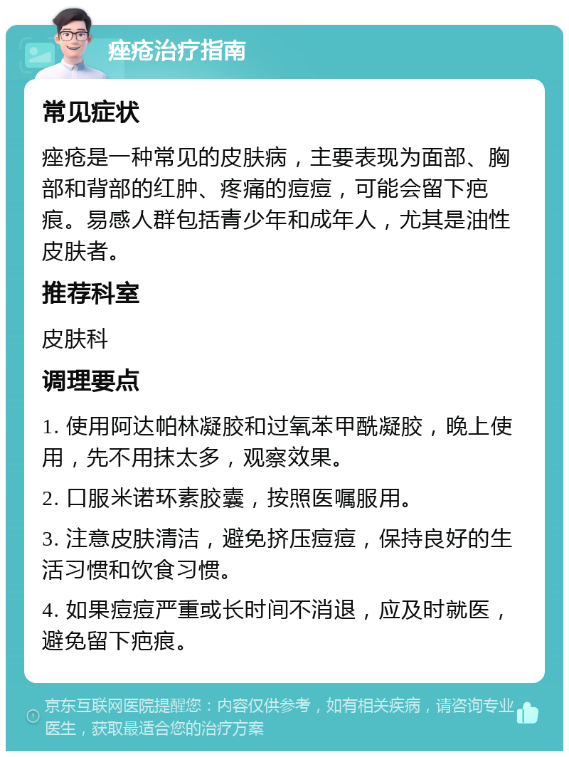 痤疮治疗指南 常见症状 痤疮是一种常见的皮肤病，主要表现为面部、胸部和背部的红肿、疼痛的痘痘，可能会留下疤痕。易感人群包括青少年和成年人，尤其是油性皮肤者。 推荐科室 皮肤科 调理要点 1. 使用阿达帕林凝胶和过氧苯甲酰凝胶，晚上使用，先不用抹太多，观察效果。 2. 口服米诺环素胶囊，按照医嘱服用。 3. 注意皮肤清洁，避免挤压痘痘，保持良好的生活习惯和饮食习惯。 4. 如果痘痘严重或长时间不消退，应及时就医，避免留下疤痕。