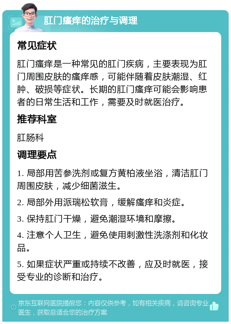 肛门瘙痒的治疗与调理 常见症状 肛门瘙痒是一种常见的肛门疾病，主要表现为肛门周围皮肤的瘙痒感，可能伴随着皮肤潮湿、红肿、破损等症状。长期的肛门瘙痒可能会影响患者的日常生活和工作，需要及时就医治疗。 推荐科室 肛肠科 调理要点 1. 局部用苦参洗剂或复方黄柏液坐浴，清洁肛门周围皮肤，减少细菌滋生。 2. 局部外用派瑞松软膏，缓解瘙痒和炎症。 3. 保持肛门干燥，避免潮湿环境和摩擦。 4. 注意个人卫生，避免使用刺激性洗涤剂和化妆品。 5. 如果症状严重或持续不改善，应及时就医，接受专业的诊断和治疗。