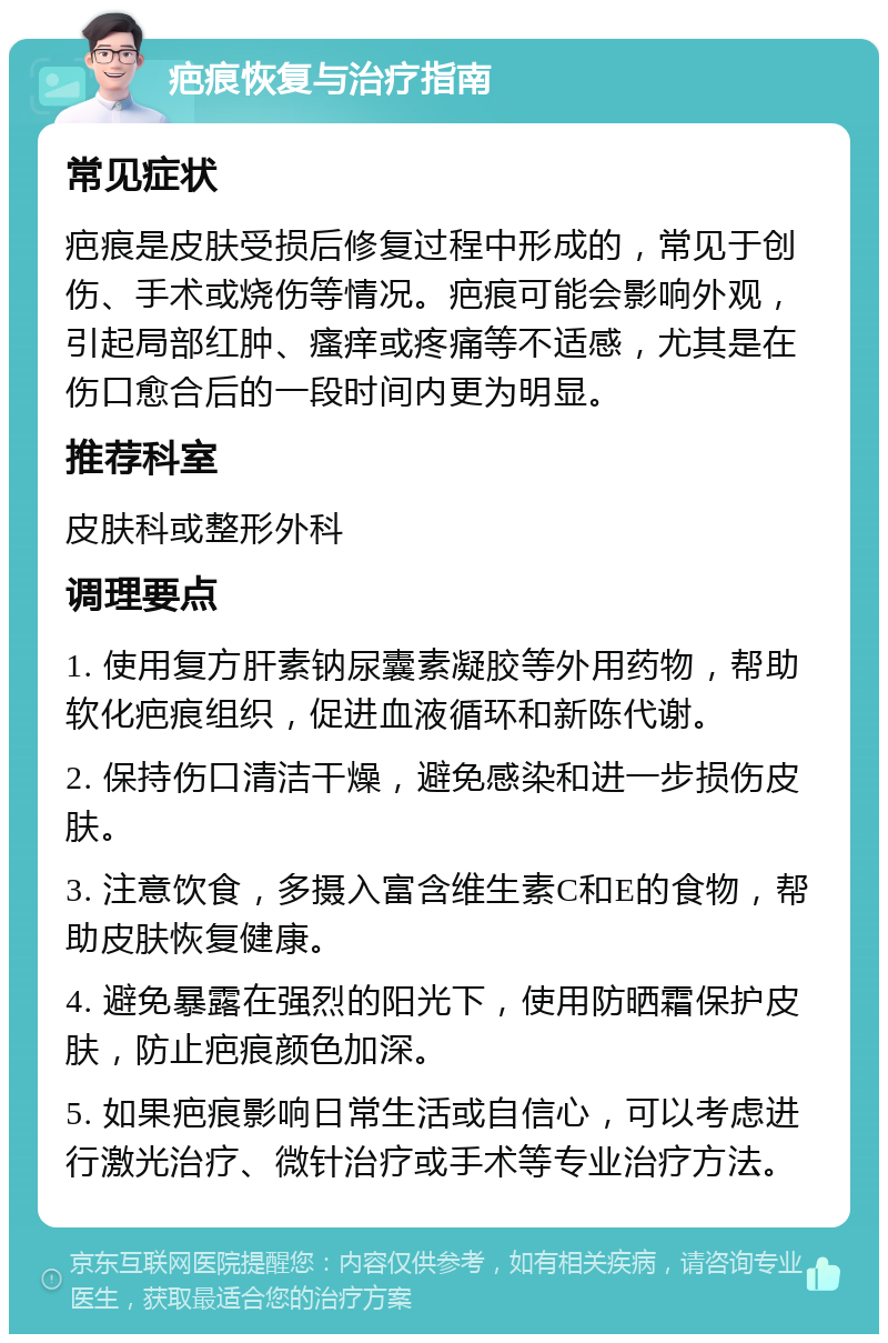 疤痕恢复与治疗指南 常见症状 疤痕是皮肤受损后修复过程中形成的，常见于创伤、手术或烧伤等情况。疤痕可能会影响外观，引起局部红肿、瘙痒或疼痛等不适感，尤其是在伤口愈合后的一段时间内更为明显。 推荐科室 皮肤科或整形外科 调理要点 1. 使用复方肝素钠尿囊素凝胶等外用药物，帮助软化疤痕组织，促进血液循环和新陈代谢。 2. 保持伤口清洁干燥，避免感染和进一步损伤皮肤。 3. 注意饮食，多摄入富含维生素C和E的食物，帮助皮肤恢复健康。 4. 避免暴露在强烈的阳光下，使用防晒霜保护皮肤，防止疤痕颜色加深。 5. 如果疤痕影响日常生活或自信心，可以考虑进行激光治疗、微针治疗或手术等专业治疗方法。