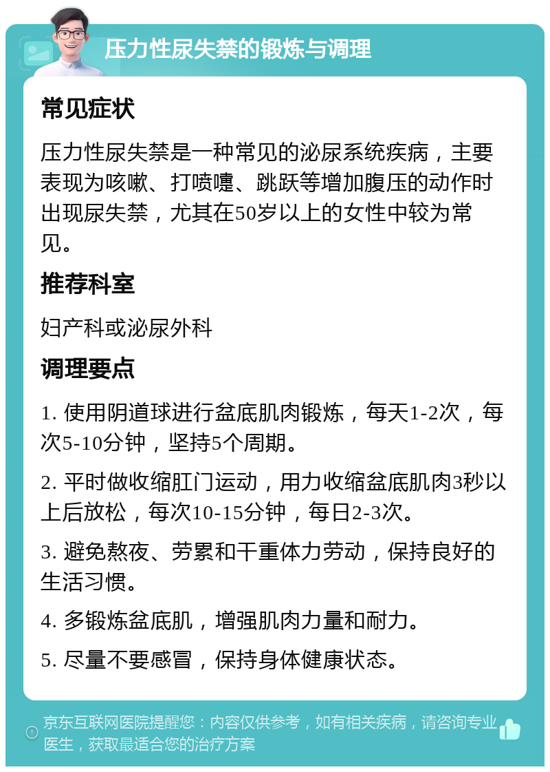 压力性尿失禁的锻炼与调理 常见症状 压力性尿失禁是一种常见的泌尿系统疾病，主要表现为咳嗽、打喷嚏、跳跃等增加腹压的动作时出现尿失禁，尤其在50岁以上的女性中较为常见。 推荐科室 妇产科或泌尿外科 调理要点 1. 使用阴道球进行盆底肌肉锻炼，每天1-2次，每次5-10分钟，坚持5个周期。 2. 平时做收缩肛门运动，用力收缩盆底肌肉3秒以上后放松，每次10-15分钟，每日2-3次。 3. 避免熬夜、劳累和干重体力劳动，保持良好的生活习惯。 4. 多锻炼盆底肌，增强肌肉力量和耐力。 5. 尽量不要感冒，保持身体健康状态。