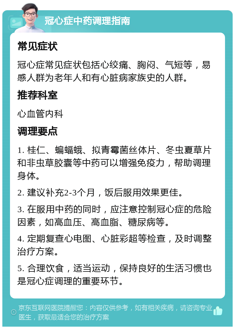 冠心症中药调理指南 常见症状 冠心症常见症状包括心绞痛、胸闷、气短等，易感人群为老年人和有心脏病家族史的人群。 推荐科室 心血管内科 调理要点 1. 桂仁、蝙蝠蛾、拟青霉菌丝体片、冬虫夏草片和非虫草胶囊等中药可以增强免疫力，帮助调理身体。 2. 建议补充2-3个月，饭后服用效果更佳。 3. 在服用中药的同时，应注意控制冠心症的危险因素，如高血压、高血脂、糖尿病等。 4. 定期复查心电图、心脏彩超等检查，及时调整治疗方案。 5. 合理饮食，适当运动，保持良好的生活习惯也是冠心症调理的重要环节。