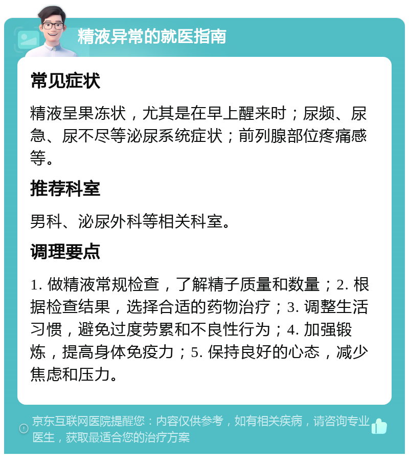 精液异常的就医指南 常见症状 精液呈果冻状，尤其是在早上醒来时；尿频、尿急、尿不尽等泌尿系统症状；前列腺部位疼痛感等。 推荐科室 男科、泌尿外科等相关科室。 调理要点 1. 做精液常规检查，了解精子质量和数量；2. 根据检查结果，选择合适的药物治疗；3. 调整生活习惯，避免过度劳累和不良性行为；4. 加强锻炼，提高身体免疫力；5. 保持良好的心态，减少焦虑和压力。