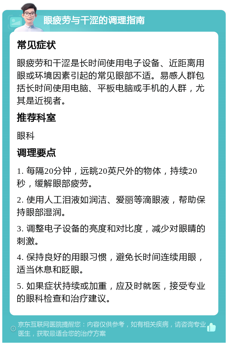 眼疲劳与干涩的调理指南 常见症状 眼疲劳和干涩是长时间使用电子设备、近距离用眼或环境因素引起的常见眼部不适。易感人群包括长时间使用电脑、平板电脑或手机的人群，尤其是近视者。 推荐科室 眼科 调理要点 1. 每隔20分钟，远眺20英尺外的物体，持续20秒，缓解眼部疲劳。 2. 使用人工泪液如润洁、爱丽等滴眼液，帮助保持眼部湿润。 3. 调整电子设备的亮度和对比度，减少对眼睛的刺激。 4. 保持良好的用眼习惯，避免长时间连续用眼，适当休息和眨眼。 5. 如果症状持续或加重，应及时就医，接受专业的眼科检查和治疗建议。