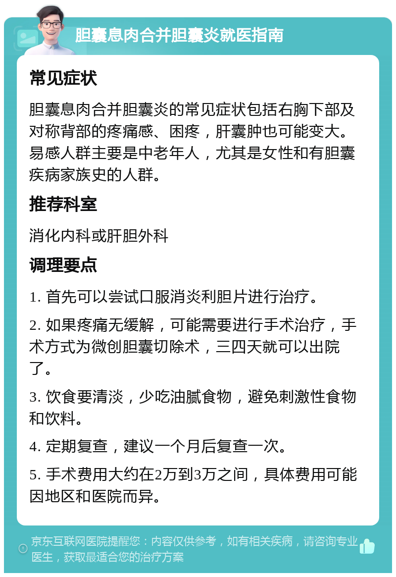 胆囊息肉合并胆囊炎就医指南 常见症状 胆囊息肉合并胆囊炎的常见症状包括右胸下部及对称背部的疼痛感、困疼，肝囊肿也可能变大。易感人群主要是中老年人，尤其是女性和有胆囊疾病家族史的人群。 推荐科室 消化内科或肝胆外科 调理要点 1. 首先可以尝试口服消炎利胆片进行治疗。 2. 如果疼痛无缓解，可能需要进行手术治疗，手术方式为微创胆囊切除术，三四天就可以出院了。 3. 饮食要清淡，少吃油腻食物，避免刺激性食物和饮料。 4. 定期复查，建议一个月后复查一次。 5. 手术费用大约在2万到3万之间，具体费用可能因地区和医院而异。