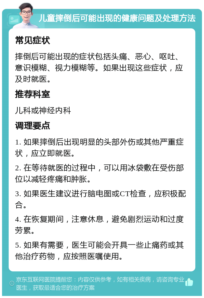 儿童摔倒后可能出现的健康问题及处理方法 常见症状 摔倒后可能出现的症状包括头痛、恶心、呕吐、意识模糊、视力模糊等。如果出现这些症状，应及时就医。 推荐科室 儿科或神经内科 调理要点 1. 如果摔倒后出现明显的头部外伤或其他严重症状，应立即就医。 2. 在等待就医的过程中，可以用冰袋敷在受伤部位以减轻疼痛和肿胀。 3. 如果医生建议进行脑电图或CT检查，应积极配合。 4. 在恢复期间，注意休息，避免剧烈运动和过度劳累。 5. 如果有需要，医生可能会开具一些止痛药或其他治疗药物，应按照医嘱使用。