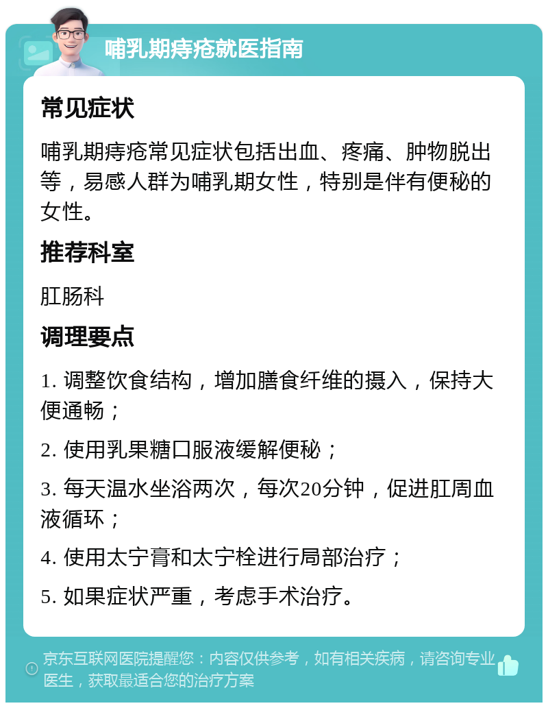 哺乳期痔疮就医指南 常见症状 哺乳期痔疮常见症状包括出血、疼痛、肿物脱出等，易感人群为哺乳期女性，特别是伴有便秘的女性。 推荐科室 肛肠科 调理要点 1. 调整饮食结构，增加膳食纤维的摄入，保持大便通畅； 2. 使用乳果糖口服液缓解便秘； 3. 每天温水坐浴两次，每次20分钟，促进肛周血液循环； 4. 使用太宁膏和太宁栓进行局部治疗； 5. 如果症状严重，考虑手术治疗。