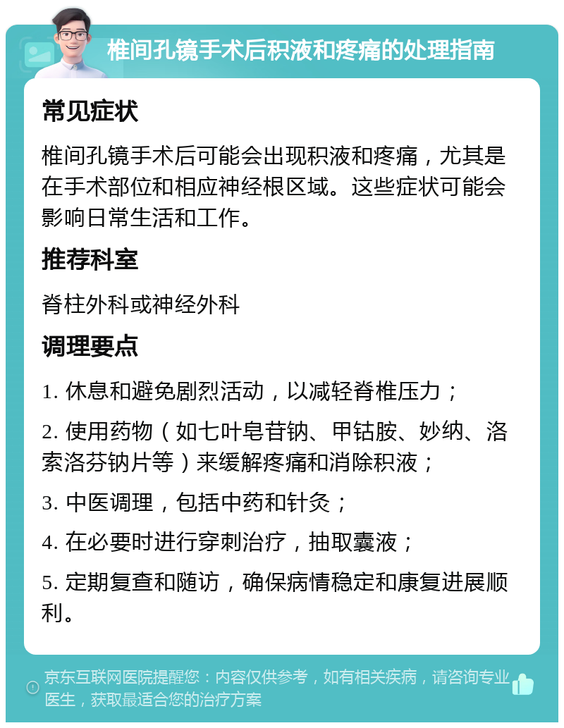 椎间孔镜手术后积液和疼痛的处理指南 常见症状 椎间孔镜手术后可能会出现积液和疼痛，尤其是在手术部位和相应神经根区域。这些症状可能会影响日常生活和工作。 推荐科室 脊柱外科或神经外科 调理要点 1. 休息和避免剧烈活动，以减轻脊椎压力； 2. 使用药物（如七叶皂苷钠、甲钴胺、妙纳、洛索洛芬钠片等）来缓解疼痛和消除积液； 3. 中医调理，包括中药和针灸； 4. 在必要时进行穿刺治疗，抽取囊液； 5. 定期复查和随访，确保病情稳定和康复进展顺利。