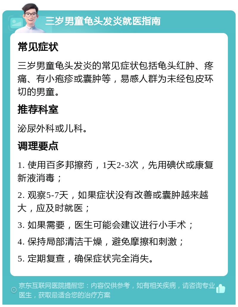 三岁男童龟头发炎就医指南 常见症状 三岁男童龟头发炎的常见症状包括龟头红肿、疼痛、有小疱疹或囊肿等，易感人群为未经包皮环切的男童。 推荐科室 泌尿外科或儿科。 调理要点 1. 使用百多邦擦药，1天2-3次，先用碘伏或康复新液消毒； 2. 观察5-7天，如果症状没有改善或囊肿越来越大，应及时就医； 3. 如果需要，医生可能会建议进行小手术； 4. 保持局部清洁干燥，避免摩擦和刺激； 5. 定期复查，确保症状完全消失。