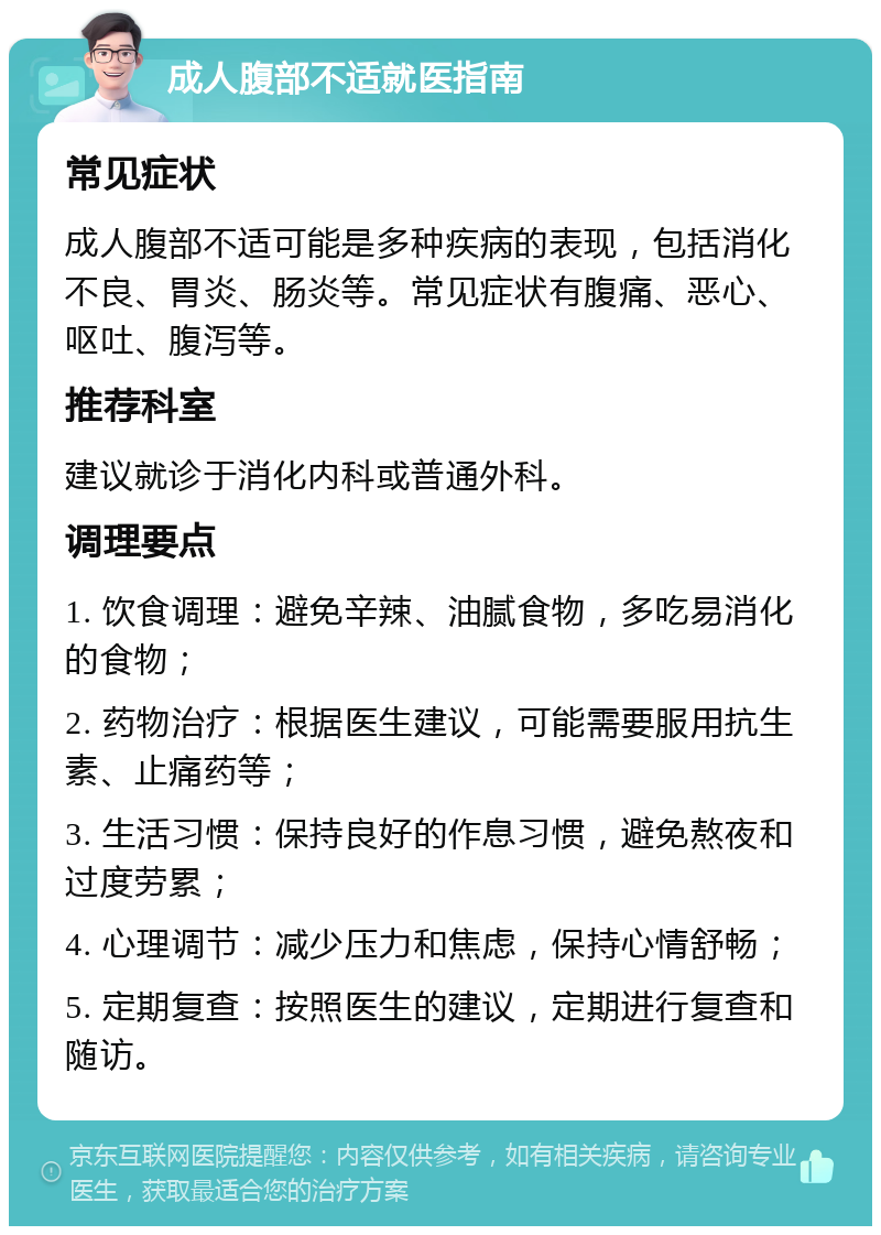 成人腹部不适就医指南 常见症状 成人腹部不适可能是多种疾病的表现，包括消化不良、胃炎、肠炎等。常见症状有腹痛、恶心、呕吐、腹泻等。 推荐科室 建议就诊于消化内科或普通外科。 调理要点 1. 饮食调理：避免辛辣、油腻食物，多吃易消化的食物； 2. 药物治疗：根据医生建议，可能需要服用抗生素、止痛药等； 3. 生活习惯：保持良好的作息习惯，避免熬夜和过度劳累； 4. 心理调节：减少压力和焦虑，保持心情舒畅； 5. 定期复查：按照医生的建议，定期进行复查和随访。