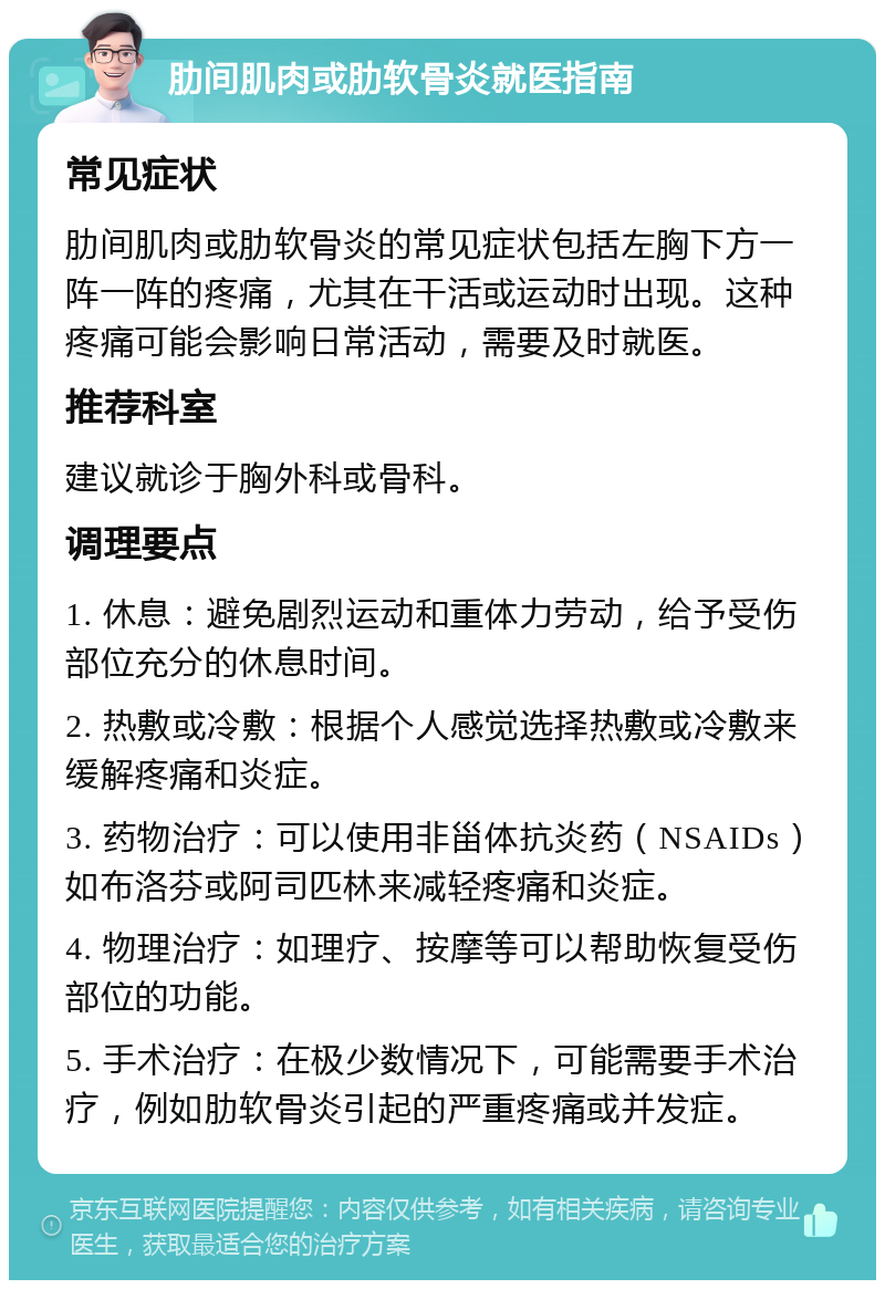 肋间肌肉或肋软骨炎就医指南 常见症状 肋间肌肉或肋软骨炎的常见症状包括左胸下方一阵一阵的疼痛，尤其在干活或运动时出现。这种疼痛可能会影响日常活动，需要及时就医。 推荐科室 建议就诊于胸外科或骨科。 调理要点 1. 休息：避免剧烈运动和重体力劳动，给予受伤部位充分的休息时间。 2. 热敷或冷敷：根据个人感觉选择热敷或冷敷来缓解疼痛和炎症。 3. 药物治疗：可以使用非甾体抗炎药（NSAIDs）如布洛芬或阿司匹林来减轻疼痛和炎症。 4. 物理治疗：如理疗、按摩等可以帮助恢复受伤部位的功能。 5. 手术治疗：在极少数情况下，可能需要手术治疗，例如肋软骨炎引起的严重疼痛或并发症。