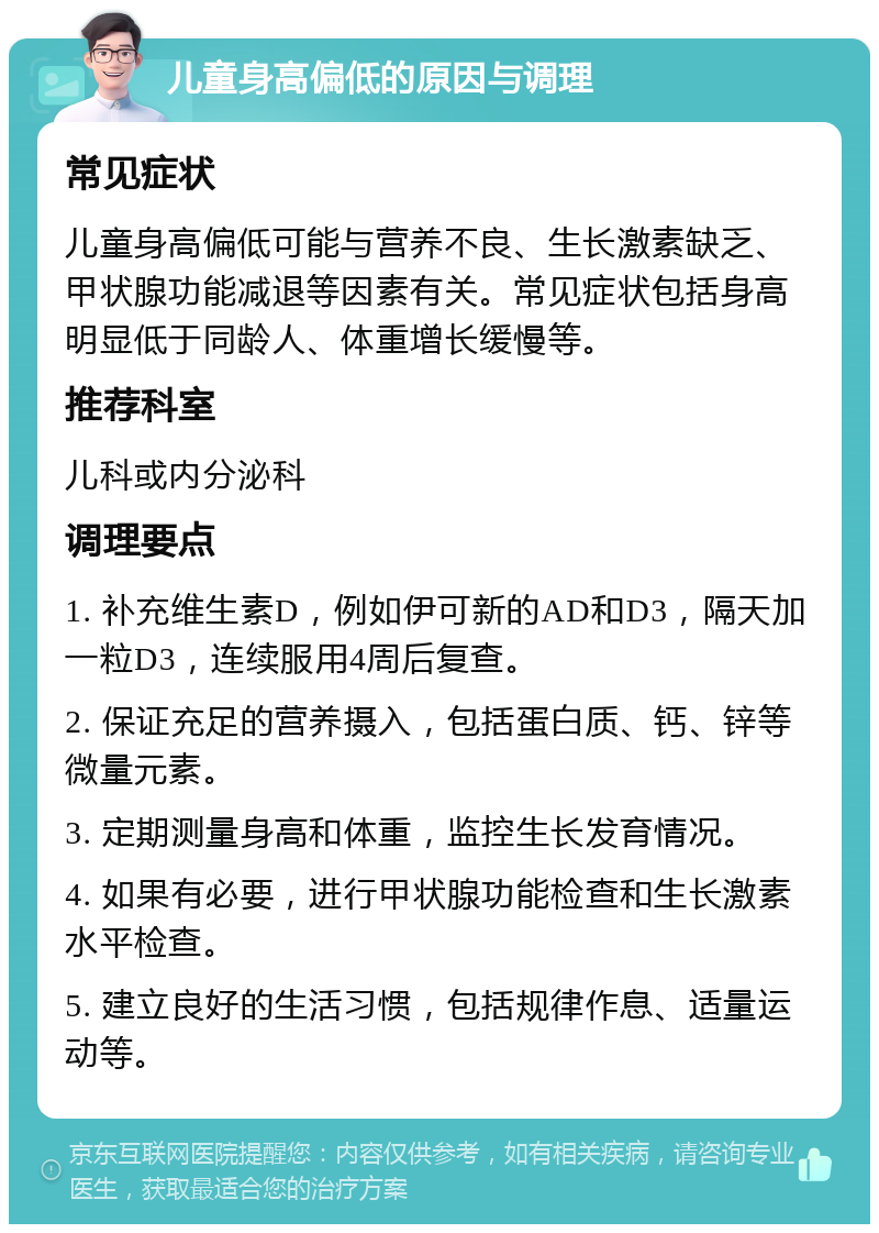 儿童身高偏低的原因与调理 常见症状 儿童身高偏低可能与营养不良、生长激素缺乏、甲状腺功能减退等因素有关。常见症状包括身高明显低于同龄人、体重增长缓慢等。 推荐科室 儿科或内分泌科 调理要点 1. 补充维生素D，例如伊可新的AD和D3，隔天加一粒D3，连续服用4周后复查。 2. 保证充足的营养摄入，包括蛋白质、钙、锌等微量元素。 3. 定期测量身高和体重，监控生长发育情况。 4. 如果有必要，进行甲状腺功能检查和生长激素水平检查。 5. 建立良好的生活习惯，包括规律作息、适量运动等。