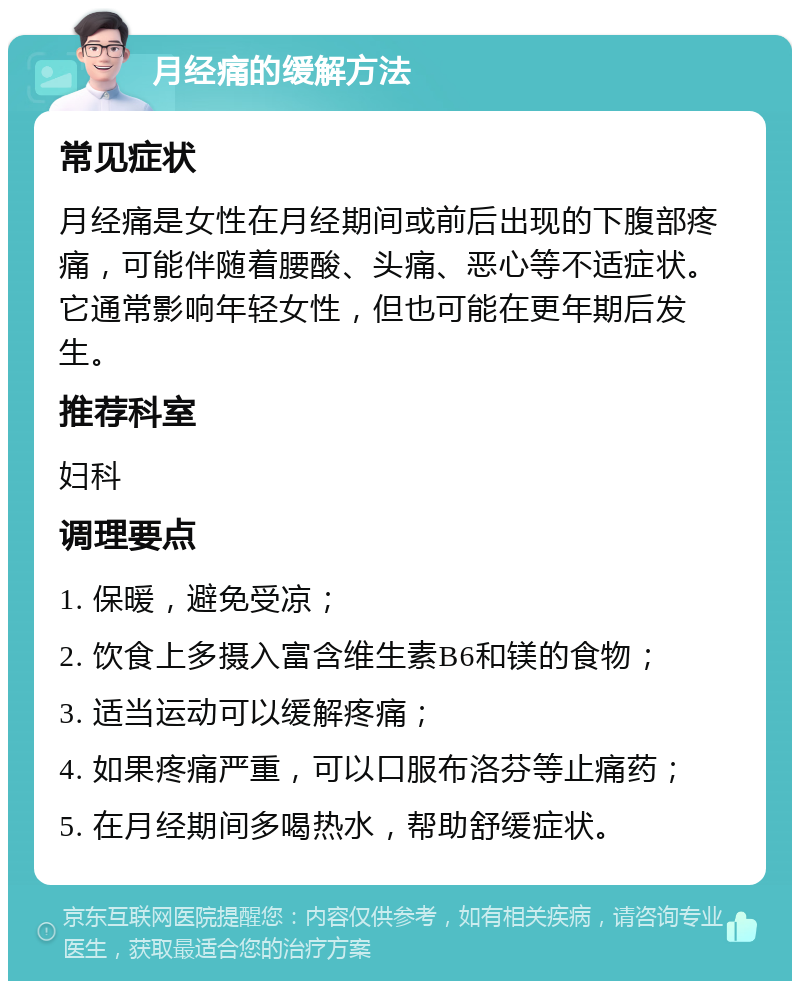 月经痛的缓解方法 常见症状 月经痛是女性在月经期间或前后出现的下腹部疼痛，可能伴随着腰酸、头痛、恶心等不适症状。它通常影响年轻女性，但也可能在更年期后发生。 推荐科室 妇科 调理要点 1. 保暖，避免受凉； 2. 饮食上多摄入富含维生素B6和镁的食物； 3. 适当运动可以缓解疼痛； 4. 如果疼痛严重，可以口服布洛芬等止痛药； 5. 在月经期间多喝热水，帮助舒缓症状。