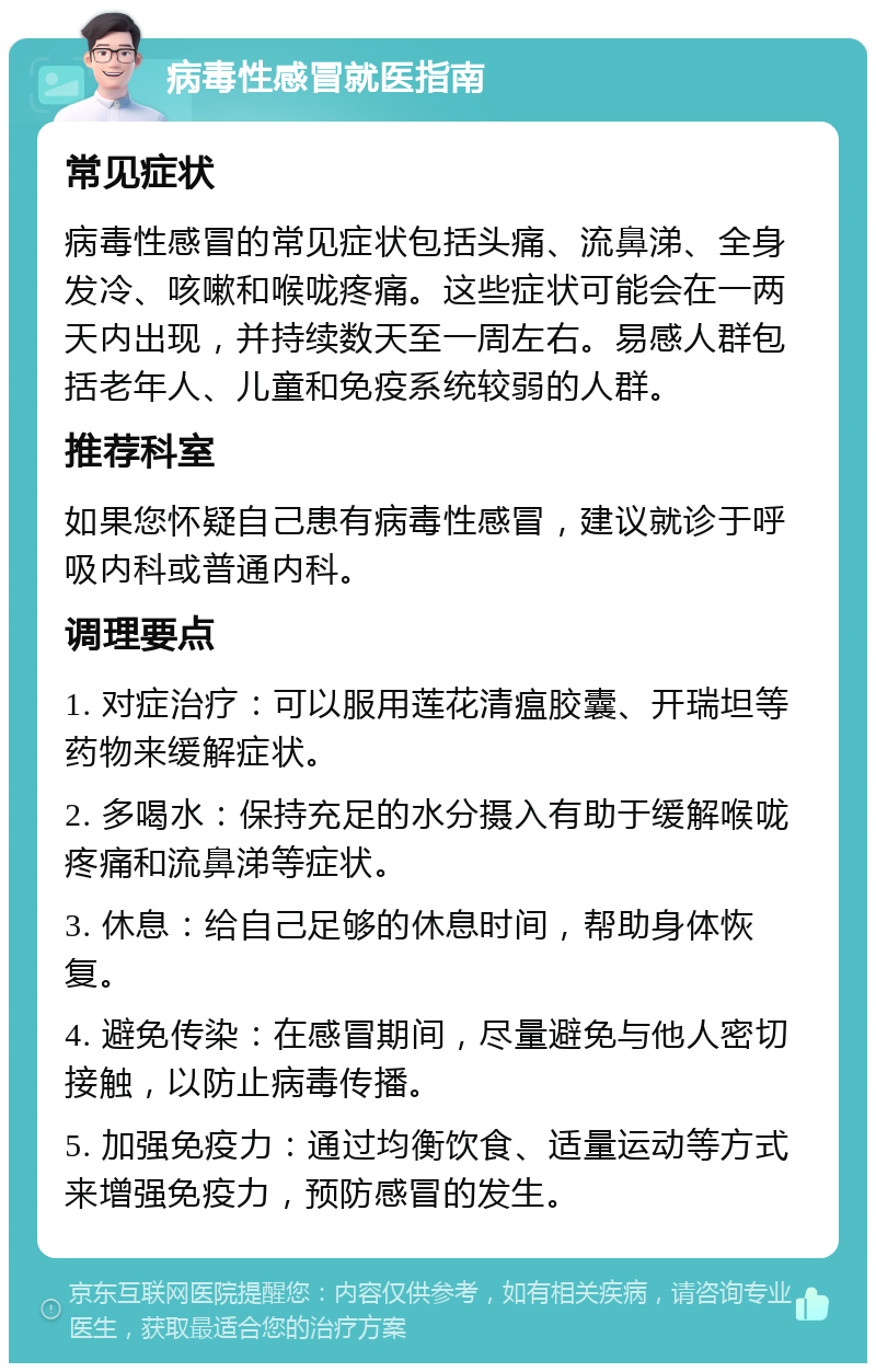 病毒性感冒就医指南 常见症状 病毒性感冒的常见症状包括头痛、流鼻涕、全身发冷、咳嗽和喉咙疼痛。这些症状可能会在一两天内出现，并持续数天至一周左右。易感人群包括老年人、儿童和免疫系统较弱的人群。 推荐科室 如果您怀疑自己患有病毒性感冒，建议就诊于呼吸内科或普通内科。 调理要点 1. 对症治疗：可以服用莲花清瘟胶囊、开瑞坦等药物来缓解症状。 2. 多喝水：保持充足的水分摄入有助于缓解喉咙疼痛和流鼻涕等症状。 3. 休息：给自己足够的休息时间，帮助身体恢复。 4. 避免传染：在感冒期间，尽量避免与他人密切接触，以防止病毒传播。 5. 加强免疫力：通过均衡饮食、适量运动等方式来增强免疫力，预防感冒的发生。