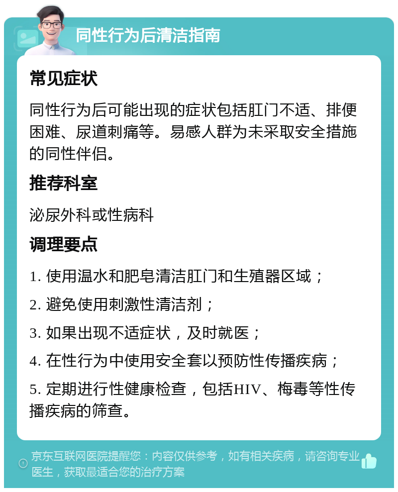 同性行为后清洁指南 常见症状 同性行为后可能出现的症状包括肛门不适、排便困难、尿道刺痛等。易感人群为未采取安全措施的同性伴侣。 推荐科室 泌尿外科或性病科 调理要点 1. 使用温水和肥皂清洁肛门和生殖器区域； 2. 避免使用刺激性清洁剂； 3. 如果出现不适症状，及时就医； 4. 在性行为中使用安全套以预防性传播疾病； 5. 定期进行性健康检查，包括HIV、梅毒等性传播疾病的筛查。