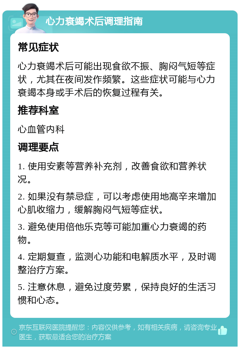 心力衰竭术后调理指南 常见症状 心力衰竭术后可能出现食欲不振、胸闷气短等症状，尤其在夜间发作频繁。这些症状可能与心力衰竭本身或手术后的恢复过程有关。 推荐科室 心血管内科 调理要点 1. 使用安素等营养补充剂，改善食欲和营养状况。 2. 如果没有禁忌症，可以考虑使用地高辛来增加心肌收缩力，缓解胸闷气短等症状。 3. 避免使用倍他乐克等可能加重心力衰竭的药物。 4. 定期复查，监测心功能和电解质水平，及时调整治疗方案。 5. 注意休息，避免过度劳累，保持良好的生活习惯和心态。