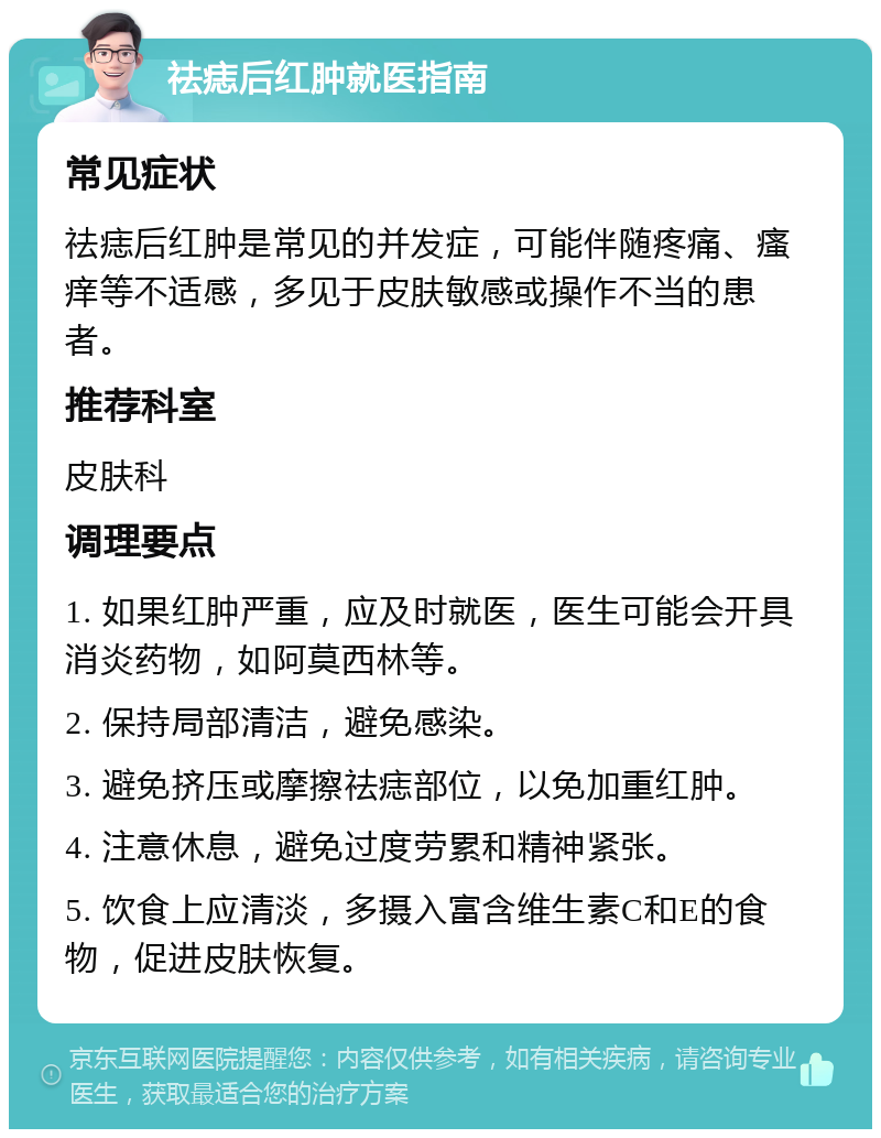 祛痣后红肿就医指南 常见症状 祛痣后红肿是常见的并发症，可能伴随疼痛、瘙痒等不适感，多见于皮肤敏感或操作不当的患者。 推荐科室 皮肤科 调理要点 1. 如果红肿严重，应及时就医，医生可能会开具消炎药物，如阿莫西林等。 2. 保持局部清洁，避免感染。 3. 避免挤压或摩擦祛痣部位，以免加重红肿。 4. 注意休息，避免过度劳累和精神紧张。 5. 饮食上应清淡，多摄入富含维生素C和E的食物，促进皮肤恢复。