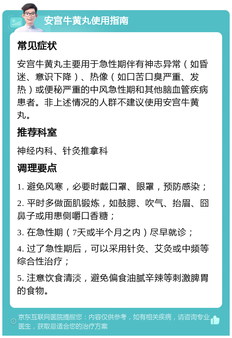 安宫牛黄丸使用指南 常见症状 安宫牛黄丸主要用于急性期伴有神志异常（如昏迷、意识下降）、热像（如口苦口臭严重、发热）或便秘严重的中风急性期和其他脑血管疾病患者。非上述情况的人群不建议使用安宫牛黄丸。 推荐科室 神经内科、针灸推拿科 调理要点 1. 避免风寒，必要时戴口罩、眼罩，预防感染； 2. 平时多做面肌锻炼，如鼓腮、吹气、抬眉、囧鼻子或用患侧嚼口香糖； 3. 在急性期（7天或半个月之内）尽早就诊； 4. 过了急性期后，可以采用针灸、艾灸或中频等综合性治疗； 5. 注意饮食清淡，避免偏食油腻辛辣等刺激脾胃的食物。