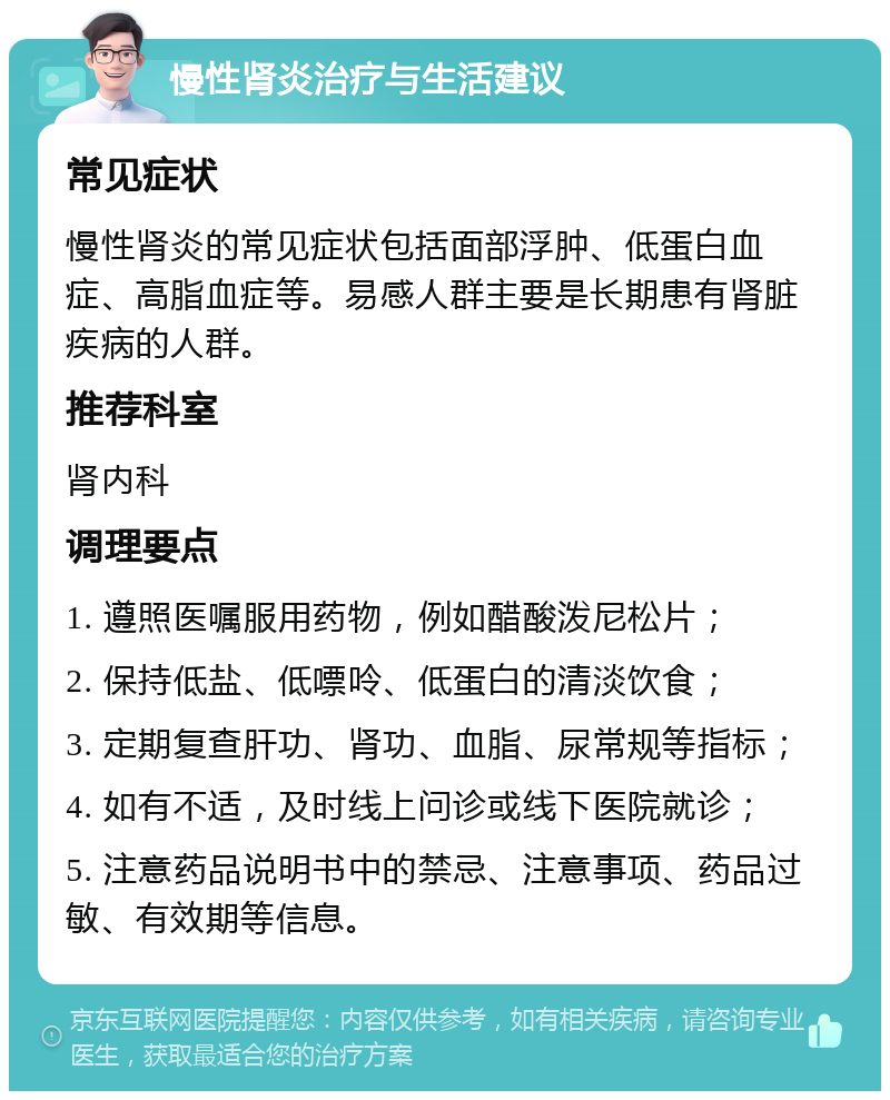 慢性肾炎治疗与生活建议 常见症状 慢性肾炎的常见症状包括面部浮肿、低蛋白血症、高脂血症等。易感人群主要是长期患有肾脏疾病的人群。 推荐科室 肾内科 调理要点 1. 遵照医嘱服用药物，例如醋酸泼尼松片； 2. 保持低盐、低嘌呤、低蛋白的清淡饮食； 3. 定期复查肝功、肾功、血脂、尿常规等指标； 4. 如有不适，及时线上问诊或线下医院就诊； 5. 注意药品说明书中的禁忌、注意事项、药品过敏、有效期等信息。