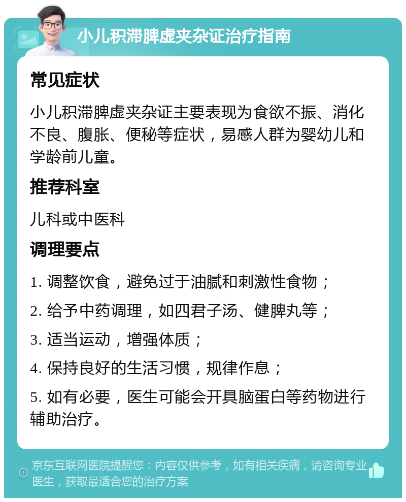 小儿积滞脾虚夹杂证治疗指南 常见症状 小儿积滞脾虚夹杂证主要表现为食欲不振、消化不良、腹胀、便秘等症状，易感人群为婴幼儿和学龄前儿童。 推荐科室 儿科或中医科 调理要点 1. 调整饮食，避免过于油腻和刺激性食物； 2. 给予中药调理，如四君子汤、健脾丸等； 3. 适当运动，增强体质； 4. 保持良好的生活习惯，规律作息； 5. 如有必要，医生可能会开具脑蛋白等药物进行辅助治疗。