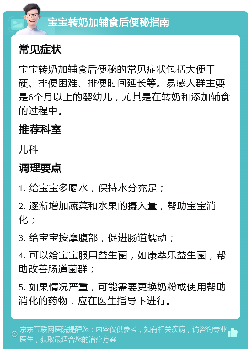 宝宝转奶加辅食后便秘指南 常见症状 宝宝转奶加辅食后便秘的常见症状包括大便干硬、排便困难、排便时间延长等。易感人群主要是6个月以上的婴幼儿，尤其是在转奶和添加辅食的过程中。 推荐科室 儿科 调理要点 1. 给宝宝多喝水，保持水分充足； 2. 逐渐增加蔬菜和水果的摄入量，帮助宝宝消化； 3. 给宝宝按摩腹部，促进肠道蠕动； 4. 可以给宝宝服用益生菌，如康萃乐益生菌，帮助改善肠道菌群； 5. 如果情况严重，可能需要更换奶粉或使用帮助消化的药物，应在医生指导下进行。