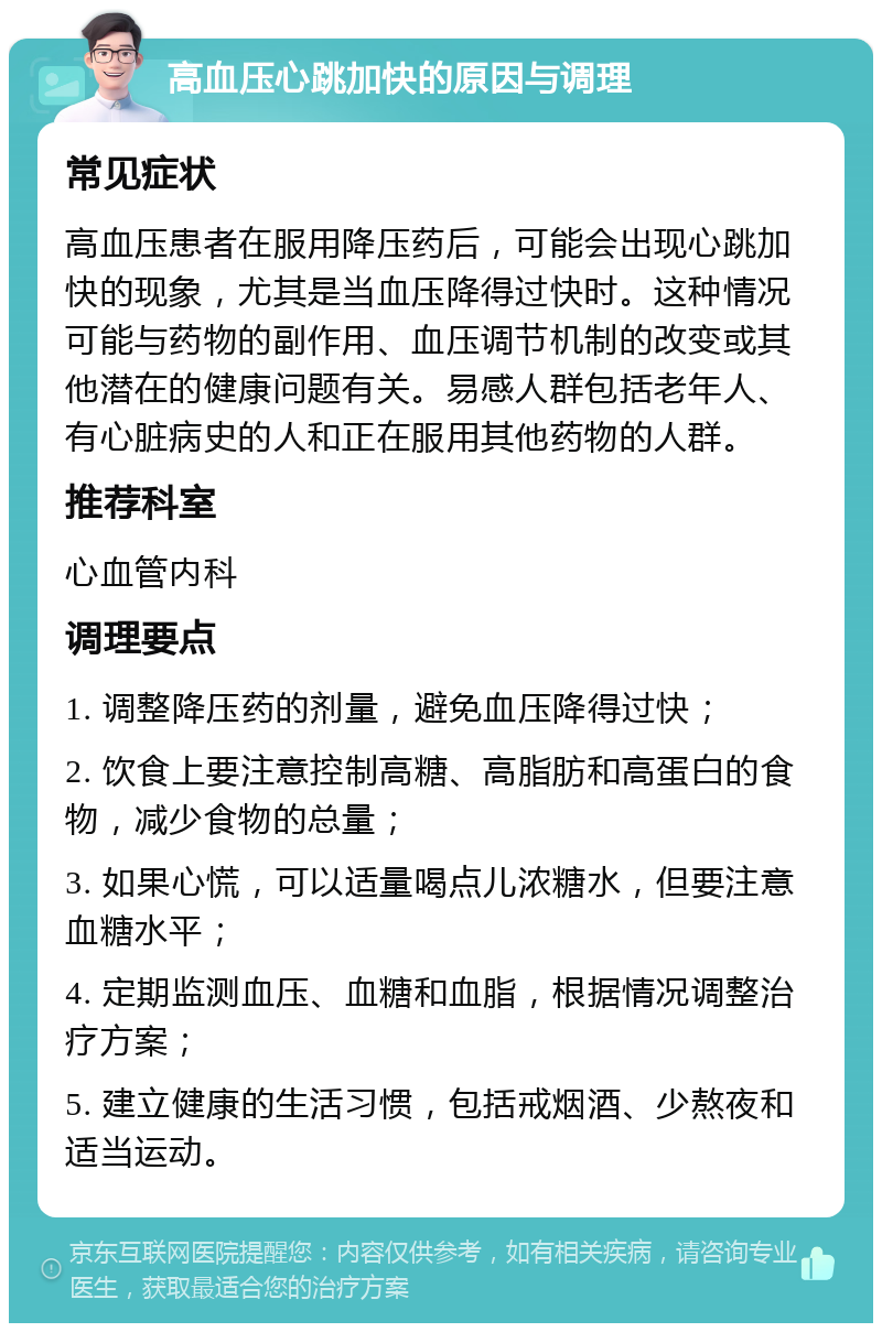 高血压心跳加快的原因与调理 常见症状 高血压患者在服用降压药后，可能会出现心跳加快的现象，尤其是当血压降得过快时。这种情况可能与药物的副作用、血压调节机制的改变或其他潜在的健康问题有关。易感人群包括老年人、有心脏病史的人和正在服用其他药物的人群。 推荐科室 心血管内科 调理要点 1. 调整降压药的剂量，避免血压降得过快； 2. 饮食上要注意控制高糖、高脂肪和高蛋白的食物，减少食物的总量； 3. 如果心慌，可以适量喝点儿浓糖水，但要注意血糖水平； 4. 定期监测血压、血糖和血脂，根据情况调整治疗方案； 5. 建立健康的生活习惯，包括戒烟酒、少熬夜和适当运动。