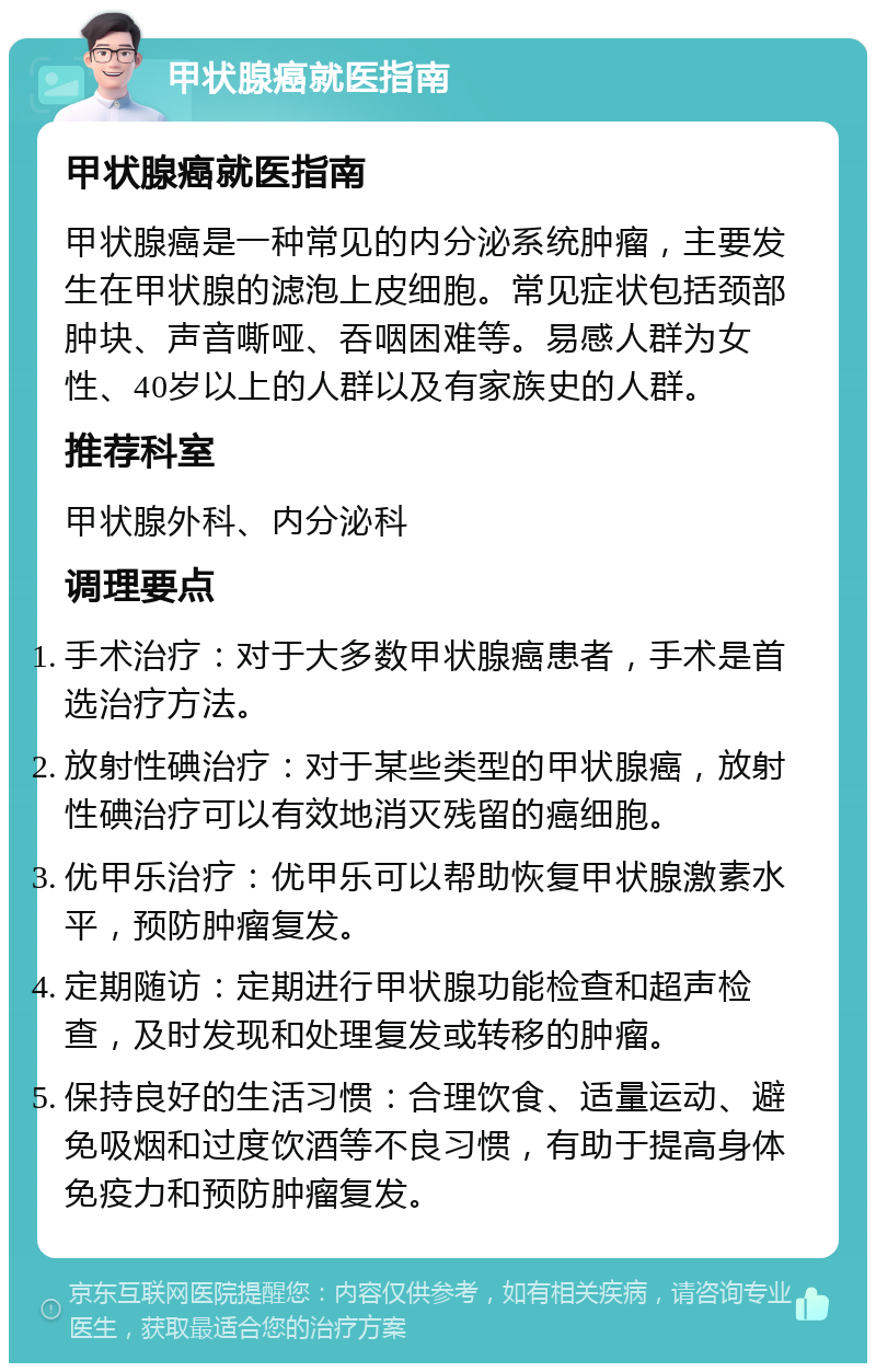 甲状腺癌就医指南 甲状腺癌就医指南 甲状腺癌是一种常见的内分泌系统肿瘤，主要发生在甲状腺的滤泡上皮细胞。常见症状包括颈部肿块、声音嘶哑、吞咽困难等。易感人群为女性、40岁以上的人群以及有家族史的人群。 推荐科室 甲状腺外科、内分泌科 调理要点 手术治疗：对于大多数甲状腺癌患者，手术是首选治疗方法。 放射性碘治疗：对于某些类型的甲状腺癌，放射性碘治疗可以有效地消灭残留的癌细胞。 优甲乐治疗：优甲乐可以帮助恢复甲状腺激素水平，预防肿瘤复发。 定期随访：定期进行甲状腺功能检查和超声检查，及时发现和处理复发或转移的肿瘤。 保持良好的生活习惯：合理饮食、适量运动、避免吸烟和过度饮酒等不良习惯，有助于提高身体免疫力和预防肿瘤复发。