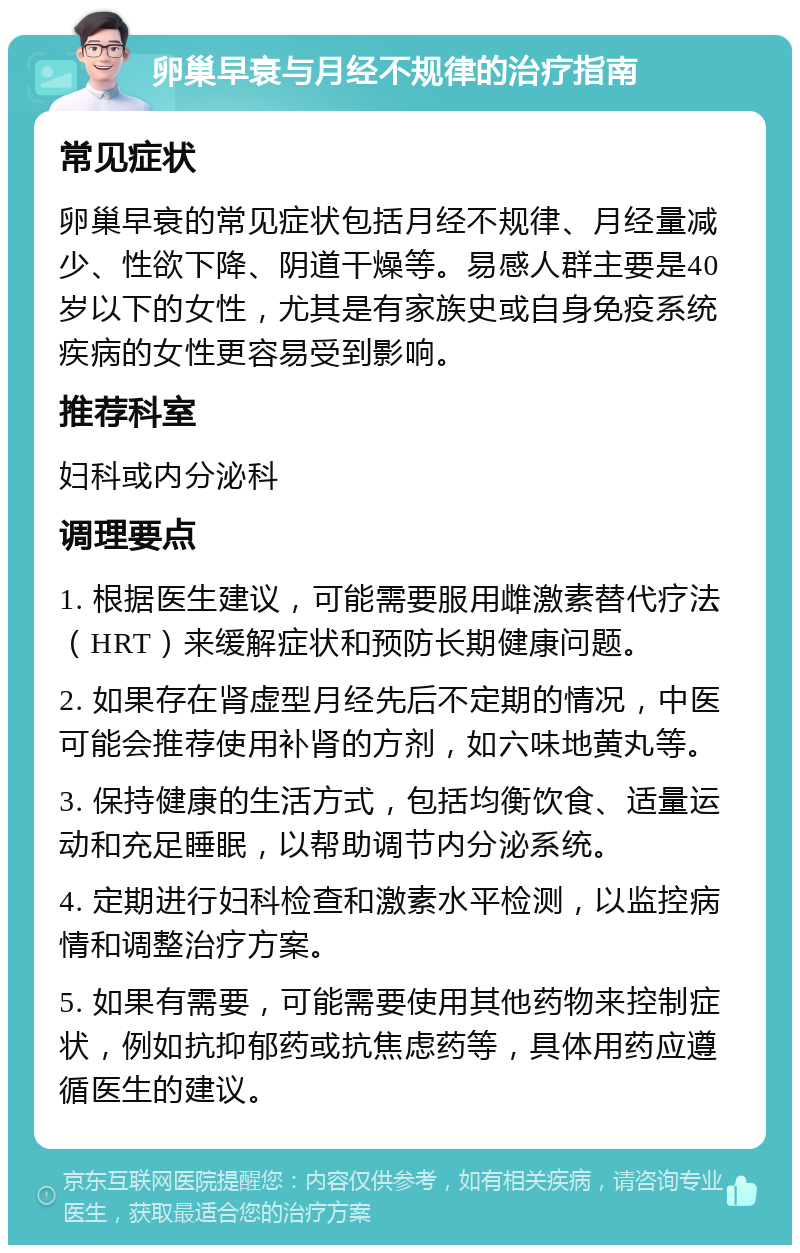 卵巢早衰与月经不规律的治疗指南 常见症状 卵巢早衰的常见症状包括月经不规律、月经量减少、性欲下降、阴道干燥等。易感人群主要是40岁以下的女性，尤其是有家族史或自身免疫系统疾病的女性更容易受到影响。 推荐科室 妇科或内分泌科 调理要点 1. 根据医生建议，可能需要服用雌激素替代疗法（HRT）来缓解症状和预防长期健康问题。 2. 如果存在肾虚型月经先后不定期的情况，中医可能会推荐使用补肾的方剂，如六味地黄丸等。 3. 保持健康的生活方式，包括均衡饮食、适量运动和充足睡眠，以帮助调节内分泌系统。 4. 定期进行妇科检查和激素水平检测，以监控病情和调整治疗方案。 5. 如果有需要，可能需要使用其他药物来控制症状，例如抗抑郁药或抗焦虑药等，具体用药应遵循医生的建议。