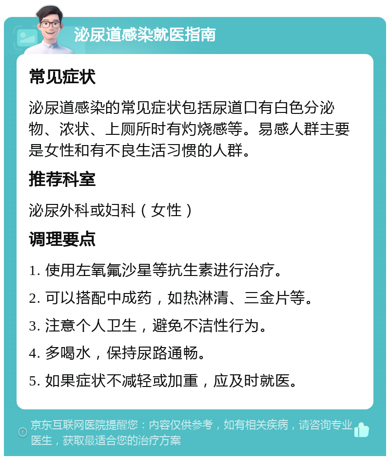 泌尿道感染就医指南 常见症状 泌尿道感染的常见症状包括尿道口有白色分泌物、浓状、上厕所时有灼烧感等。易感人群主要是女性和有不良生活习惯的人群。 推荐科室 泌尿外科或妇科（女性） 调理要点 1. 使用左氧氟沙星等抗生素进行治疗。 2. 可以搭配中成药，如热淋清、三金片等。 3. 注意个人卫生，避免不洁性行为。 4. 多喝水，保持尿路通畅。 5. 如果症状不减轻或加重，应及时就医。