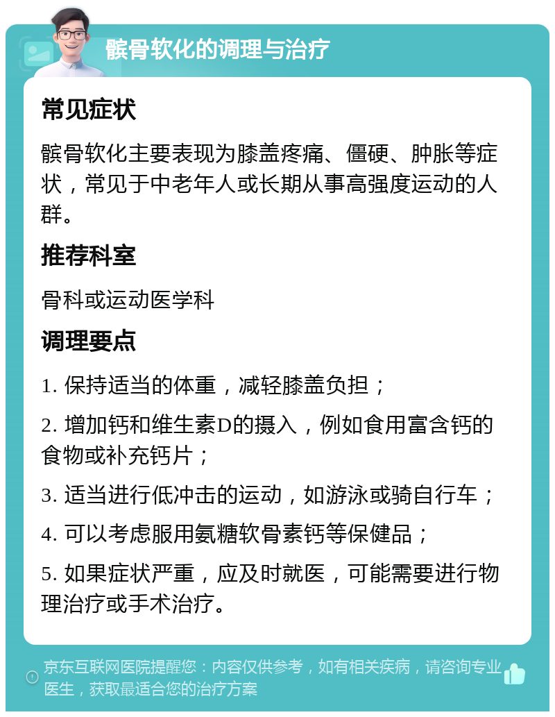 髌骨软化的调理与治疗 常见症状 髌骨软化主要表现为膝盖疼痛、僵硬、肿胀等症状，常见于中老年人或长期从事高强度运动的人群。 推荐科室 骨科或运动医学科 调理要点 1. 保持适当的体重，减轻膝盖负担； 2. 增加钙和维生素D的摄入，例如食用富含钙的食物或补充钙片； 3. 适当进行低冲击的运动，如游泳或骑自行车； 4. 可以考虑服用氨糖软骨素钙等保健品； 5. 如果症状严重，应及时就医，可能需要进行物理治疗或手术治疗。