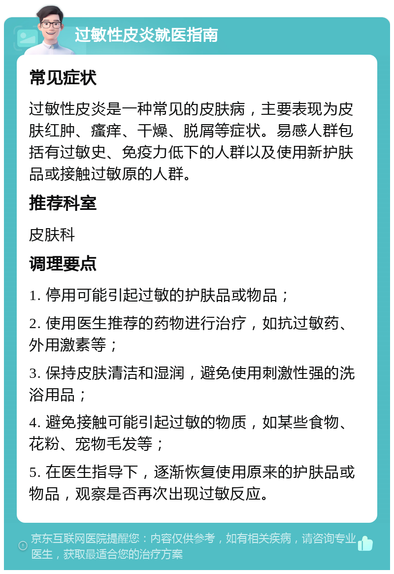 过敏性皮炎就医指南 常见症状 过敏性皮炎是一种常见的皮肤病，主要表现为皮肤红肿、瘙痒、干燥、脱屑等症状。易感人群包括有过敏史、免疫力低下的人群以及使用新护肤品或接触过敏原的人群。 推荐科室 皮肤科 调理要点 1. 停用可能引起过敏的护肤品或物品； 2. 使用医生推荐的药物进行治疗，如抗过敏药、外用激素等； 3. 保持皮肤清洁和湿润，避免使用刺激性强的洗浴用品； 4. 避免接触可能引起过敏的物质，如某些食物、花粉、宠物毛发等； 5. 在医生指导下，逐渐恢复使用原来的护肤品或物品，观察是否再次出现过敏反应。