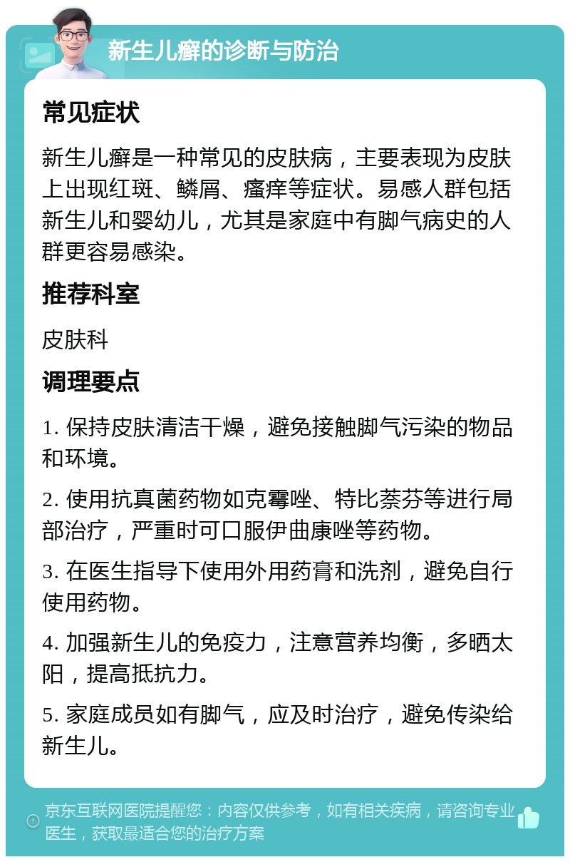 新生儿癣的诊断与防治 常见症状 新生儿癣是一种常见的皮肤病，主要表现为皮肤上出现红斑、鳞屑、瘙痒等症状。易感人群包括新生儿和婴幼儿，尤其是家庭中有脚气病史的人群更容易感染。 推荐科室 皮肤科 调理要点 1. 保持皮肤清洁干燥，避免接触脚气污染的物品和环境。 2. 使用抗真菌药物如克霉唑、特比萘芬等进行局部治疗，严重时可口服伊曲康唑等药物。 3. 在医生指导下使用外用药膏和洗剂，避免自行使用药物。 4. 加强新生儿的免疫力，注意营养均衡，多晒太阳，提高抵抗力。 5. 家庭成员如有脚气，应及时治疗，避免传染给新生儿。