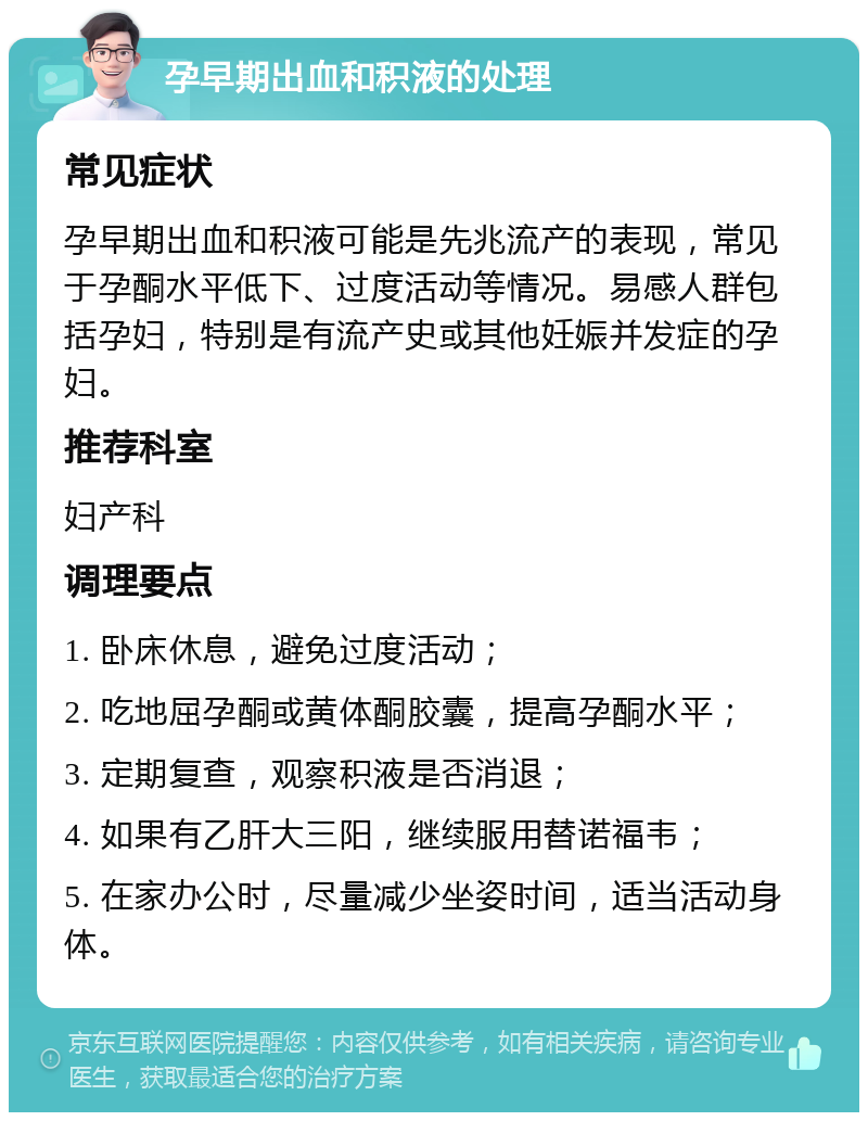 孕早期出血和积液的处理 常见症状 孕早期出血和积液可能是先兆流产的表现，常见于孕酮水平低下、过度活动等情况。易感人群包括孕妇，特别是有流产史或其他妊娠并发症的孕妇。 推荐科室 妇产科 调理要点 1. 卧床休息，避免过度活动； 2. 吃地屈孕酮或黄体酮胶囊，提高孕酮水平； 3. 定期复查，观察积液是否消退； 4. 如果有乙肝大三阳，继续服用替诺福韦； 5. 在家办公时，尽量减少坐姿时间，适当活动身体。