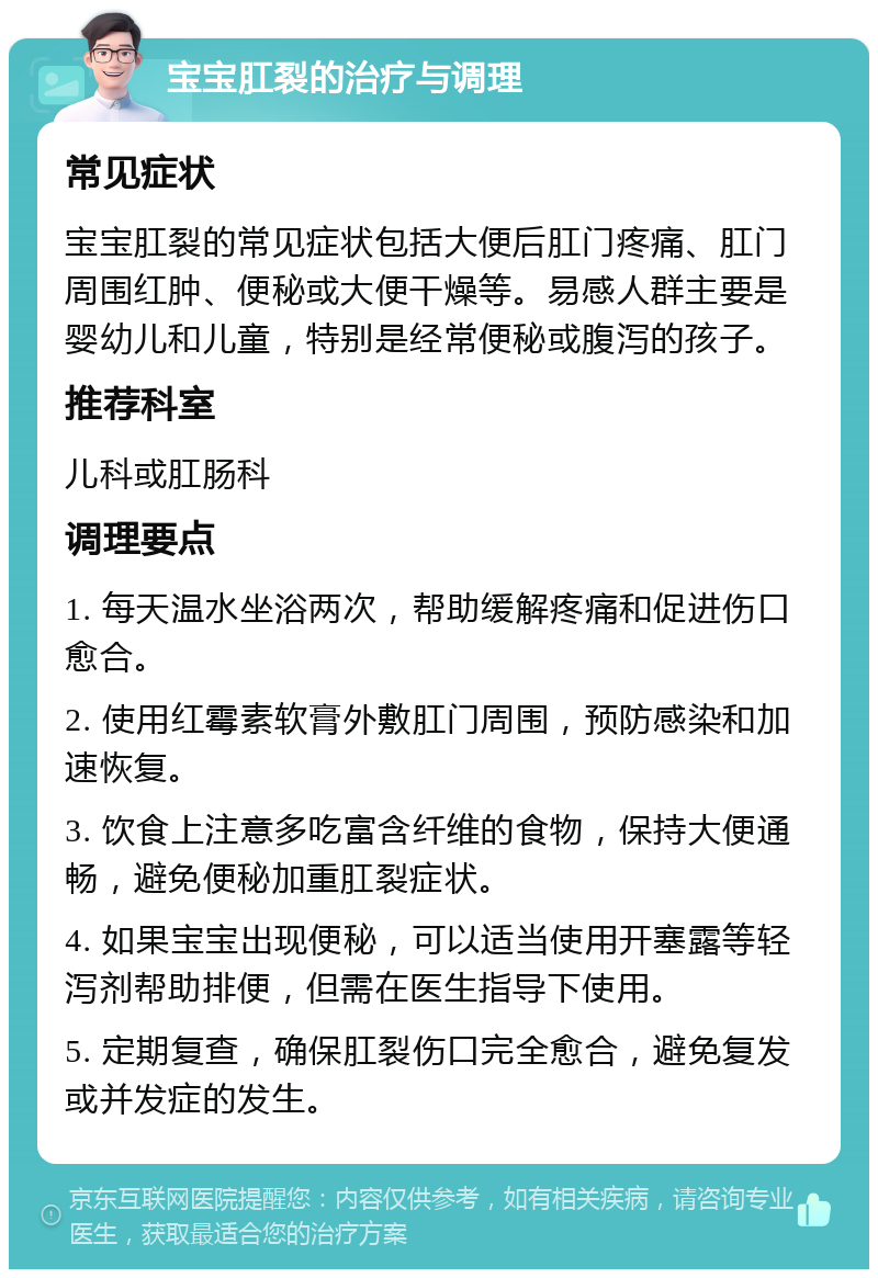 宝宝肛裂的治疗与调理 常见症状 宝宝肛裂的常见症状包括大便后肛门疼痛、肛门周围红肿、便秘或大便干燥等。易感人群主要是婴幼儿和儿童，特别是经常便秘或腹泻的孩子。 推荐科室 儿科或肛肠科 调理要点 1. 每天温水坐浴两次，帮助缓解疼痛和促进伤口愈合。 2. 使用红霉素软膏外敷肛门周围，预防感染和加速恢复。 3. 饮食上注意多吃富含纤维的食物，保持大便通畅，避免便秘加重肛裂症状。 4. 如果宝宝出现便秘，可以适当使用开塞露等轻泻剂帮助排便，但需在医生指导下使用。 5. 定期复查，确保肛裂伤口完全愈合，避免复发或并发症的发生。