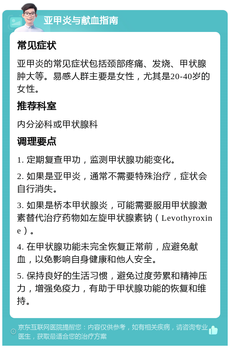 亚甲炎与献血指南 常见症状 亚甲炎的常见症状包括颈部疼痛、发烧、甲状腺肿大等。易感人群主要是女性，尤其是20-40岁的女性。 推荐科室 内分泌科或甲状腺科 调理要点 1. 定期复查甲功，监测甲状腺功能变化。 2. 如果是亚甲炎，通常不需要特殊治疗，症状会自行消失。 3. 如果是桥本甲状腺炎，可能需要服用甲状腺激素替代治疗药物如左旋甲状腺素钠（Levothyroxine）。 4. 在甲状腺功能未完全恢复正常前，应避免献血，以免影响自身健康和他人安全。 5. 保持良好的生活习惯，避免过度劳累和精神压力，增强免疫力，有助于甲状腺功能的恢复和维持。