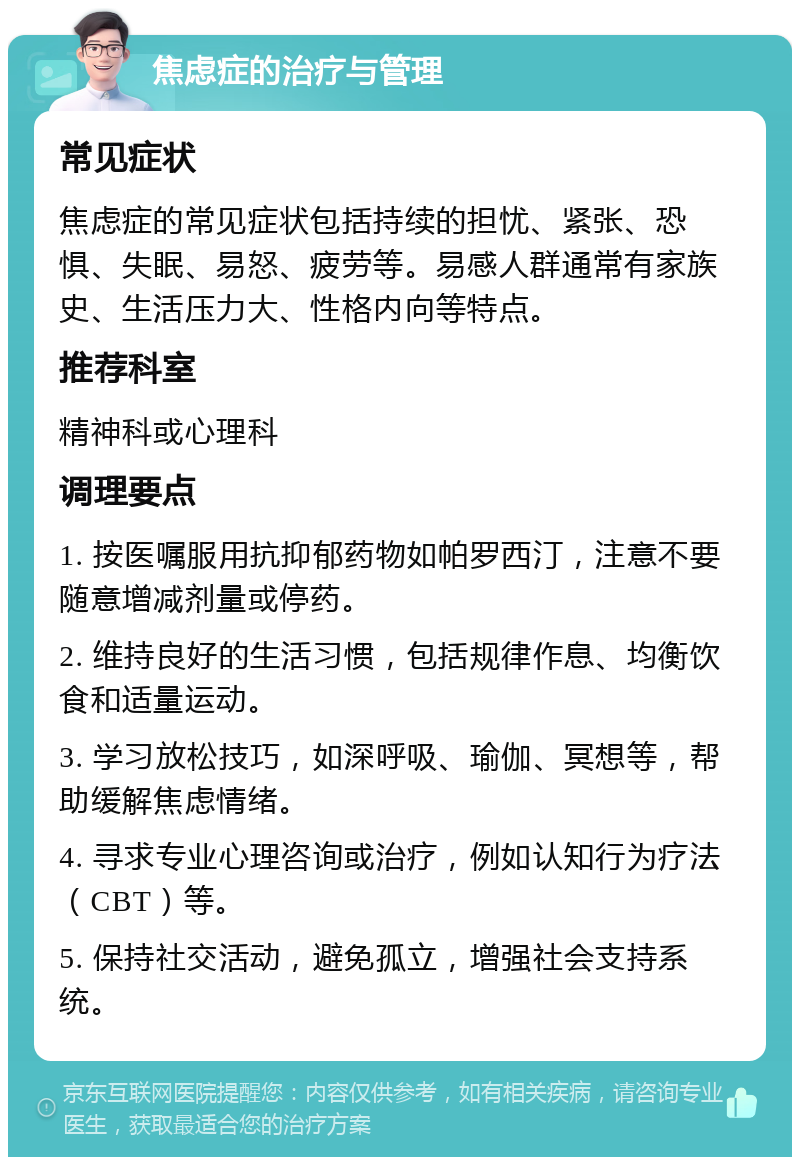 焦虑症的治疗与管理 常见症状 焦虑症的常见症状包括持续的担忧、紧张、恐惧、失眠、易怒、疲劳等。易感人群通常有家族史、生活压力大、性格内向等特点。 推荐科室 精神科或心理科 调理要点 1. 按医嘱服用抗抑郁药物如帕罗西汀，注意不要随意增减剂量或停药。 2. 维持良好的生活习惯，包括规律作息、均衡饮食和适量运动。 3. 学习放松技巧，如深呼吸、瑜伽、冥想等，帮助缓解焦虑情绪。 4. 寻求专业心理咨询或治疗，例如认知行为疗法（CBT）等。 5. 保持社交活动，避免孤立，增强社会支持系统。