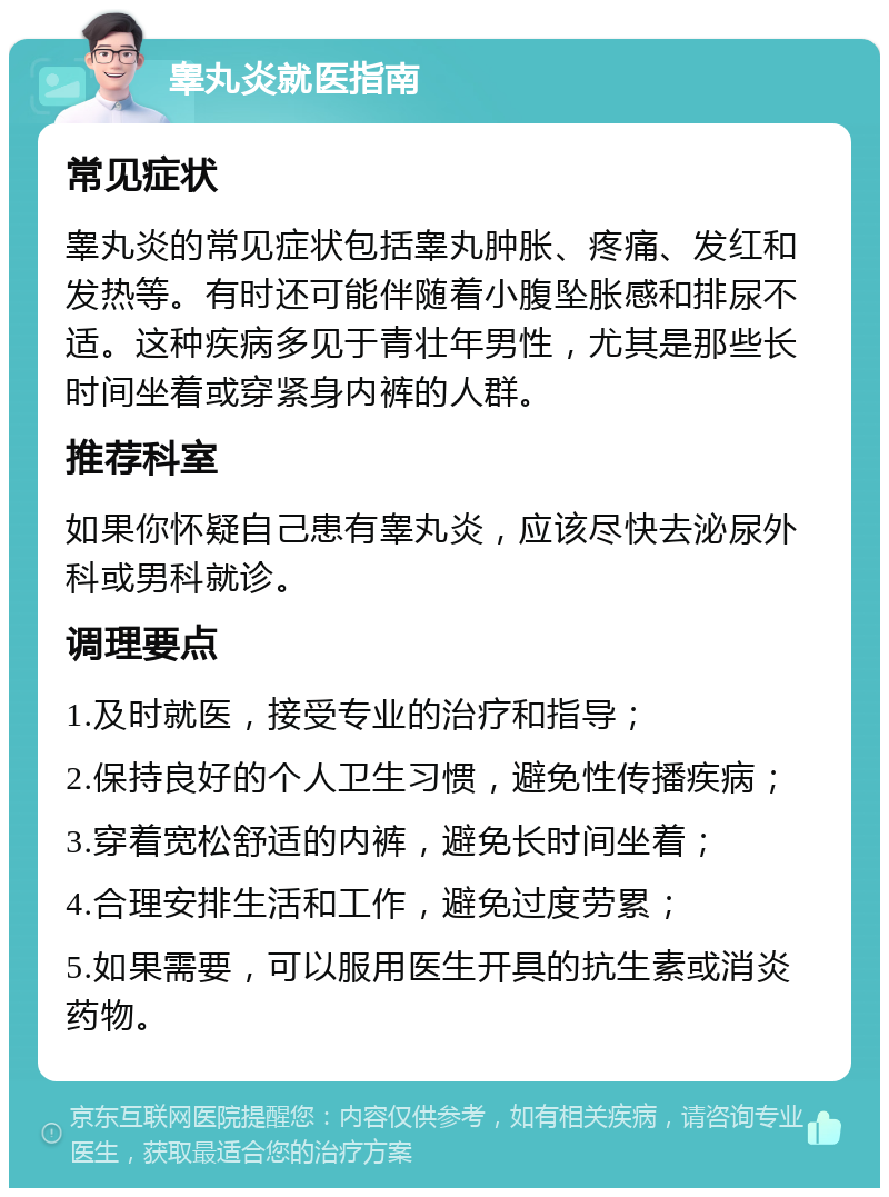 睾丸炎就医指南 常见症状 睾丸炎的常见症状包括睾丸肿胀、疼痛、发红和发热等。有时还可能伴随着小腹坠胀感和排尿不适。这种疾病多见于青壮年男性，尤其是那些长时间坐着或穿紧身内裤的人群。 推荐科室 如果你怀疑自己患有睾丸炎，应该尽快去泌尿外科或男科就诊。 调理要点 1.及时就医，接受专业的治疗和指导； 2.保持良好的个人卫生习惯，避免性传播疾病； 3.穿着宽松舒适的内裤，避免长时间坐着； 4.合理安排生活和工作，避免过度劳累； 5.如果需要，可以服用医生开具的抗生素或消炎药物。