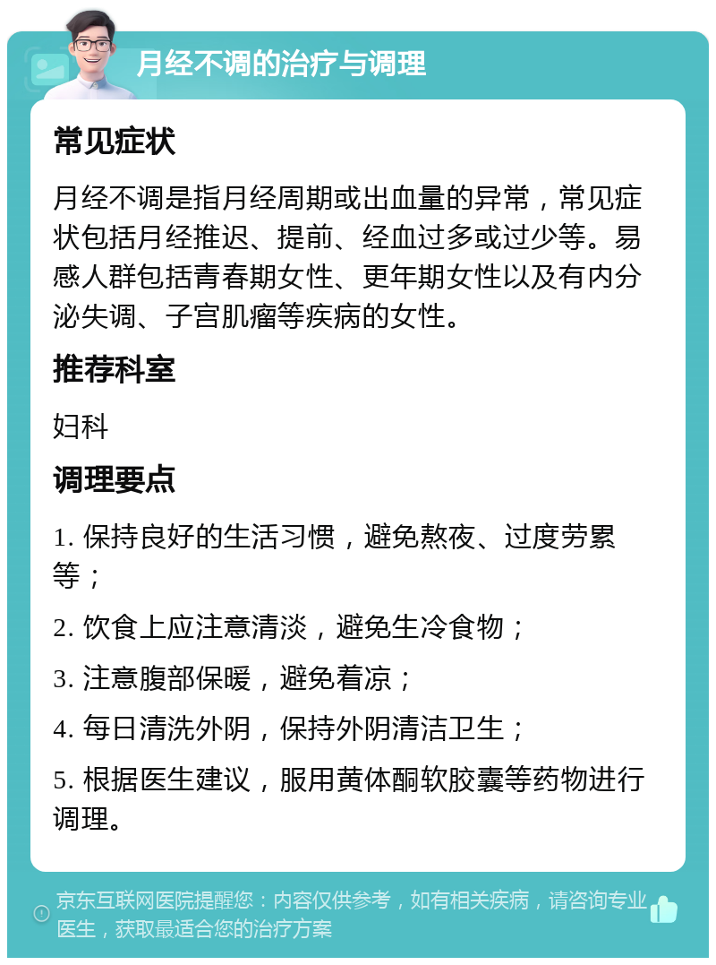 月经不调的治疗与调理 常见症状 月经不调是指月经周期或出血量的异常，常见症状包括月经推迟、提前、经血过多或过少等。易感人群包括青春期女性、更年期女性以及有内分泌失调、子宫肌瘤等疾病的女性。 推荐科室 妇科 调理要点 1. 保持良好的生活习惯，避免熬夜、过度劳累等； 2. 饮食上应注意清淡，避免生冷食物； 3. 注意腹部保暖，避免着凉； 4. 每日清洗外阴，保持外阴清洁卫生； 5. 根据医生建议，服用黄体酮软胶囊等药物进行调理。