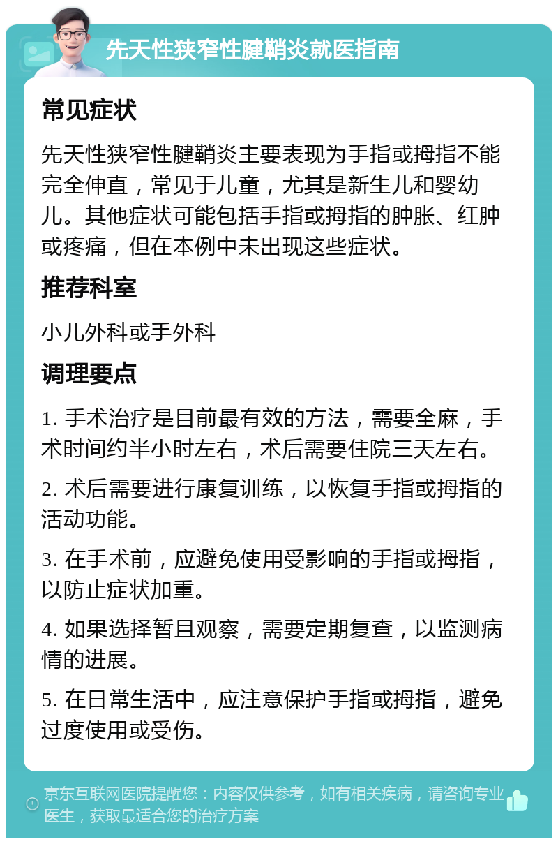 先天性狭窄性腱鞘炎就医指南 常见症状 先天性狭窄性腱鞘炎主要表现为手指或拇指不能完全伸直，常见于儿童，尤其是新生儿和婴幼儿。其他症状可能包括手指或拇指的肿胀、红肿或疼痛，但在本例中未出现这些症状。 推荐科室 小儿外科或手外科 调理要点 1. 手术治疗是目前最有效的方法，需要全麻，手术时间约半小时左右，术后需要住院三天左右。 2. 术后需要进行康复训练，以恢复手指或拇指的活动功能。 3. 在手术前，应避免使用受影响的手指或拇指，以防止症状加重。 4. 如果选择暂且观察，需要定期复查，以监测病情的进展。 5. 在日常生活中，应注意保护手指或拇指，避免过度使用或受伤。