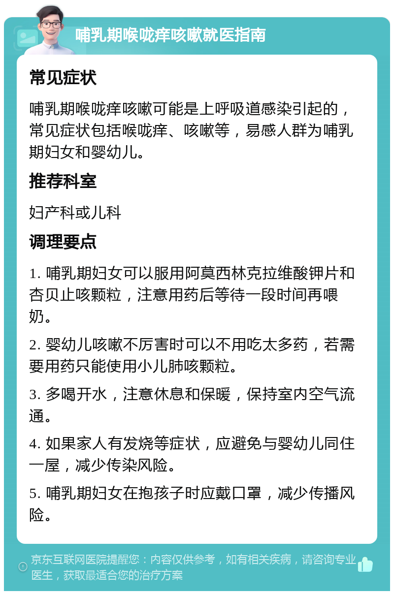 哺乳期喉咙痒咳嗽就医指南 常见症状 哺乳期喉咙痒咳嗽可能是上呼吸道感染引起的，常见症状包括喉咙痒、咳嗽等，易感人群为哺乳期妇女和婴幼儿。 推荐科室 妇产科或儿科 调理要点 1. 哺乳期妇女可以服用阿莫西林克拉维酸钾片和杏贝止咳颗粒，注意用药后等待一段时间再喂奶。 2. 婴幼儿咳嗽不厉害时可以不用吃太多药，若需要用药只能使用小儿肺咳颗粒。 3. 多喝开水，注意休息和保暖，保持室内空气流通。 4. 如果家人有发烧等症状，应避免与婴幼儿同住一屋，减少传染风险。 5. 哺乳期妇女在抱孩子时应戴口罩，减少传播风险。