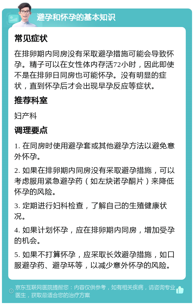 避孕和怀孕的基本知识 常见症状 在排卵期内同房没有采取避孕措施可能会导致怀孕。精子可以在女性体内存活72小时，因此即使不是在排卵日同房也可能怀孕。没有明显的症状，直到怀孕后才会出现早孕反应等症状。 推荐科室 妇产科 调理要点 1. 在同房时使用避孕套或其他避孕方法以避免意外怀孕。 2. 如果在排卵期内同房没有采取避孕措施，可以考虑服用紧急避孕药（如左炔诺孕酮片）来降低怀孕的风险。 3. 定期进行妇科检查，了解自己的生殖健康状况。 4. 如果计划怀孕，应在排卵期内同房，增加受孕的机会。 5. 如果不打算怀孕，应采取长效避孕措施，如口服避孕药、避孕环等，以减少意外怀孕的风险。